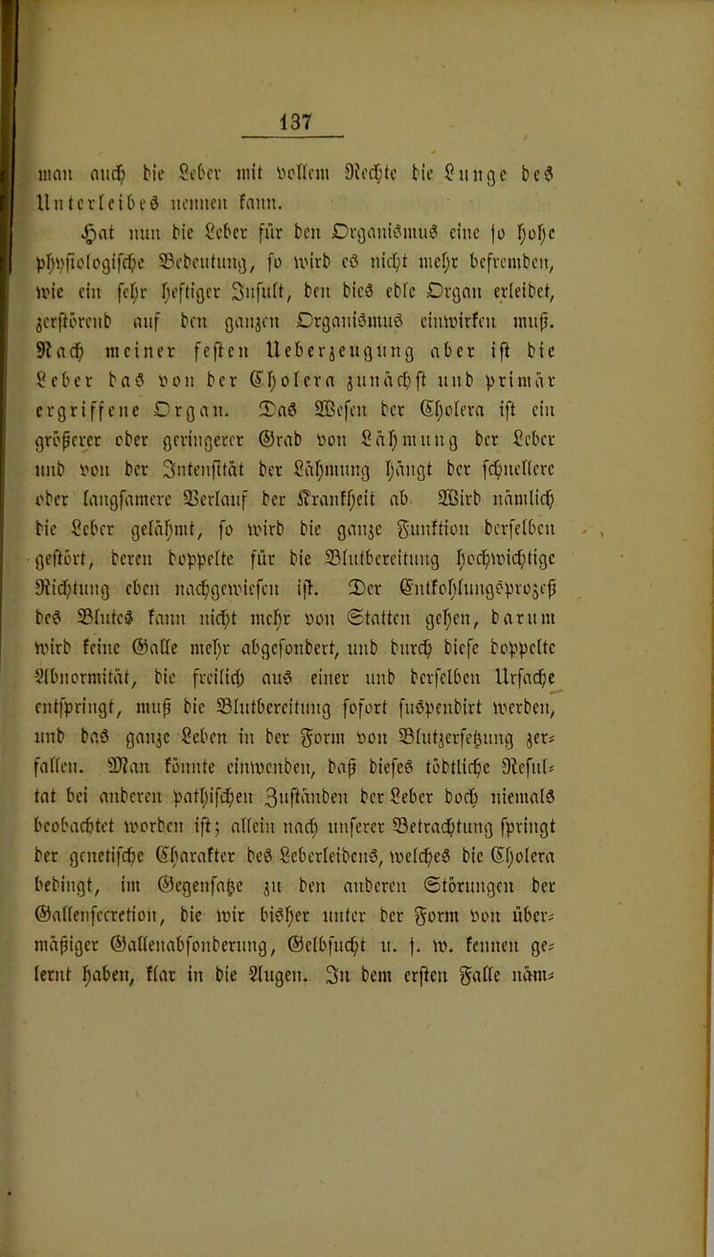 iiuiu aiic^) bie Sct'cv mit vctlnu 9?i’cf;tc bie ?uiigc bc3 UntcrifiOeö ncimeii fann. mm bic lieber für beu Dvgauk^imiö eine jo l)ol)c f)i;i}po(ogifcf;e S3ebeutnn;j, fo mirb eö nic^>t mef;r befvemben, ii'ie ein fef;r I;eftiöer 3nfuft, ben bie3 ebic Drcjnn erleibet, ^erftörenb nuf ben ganjen Drgnniömuö einmirfen mup. 9hrcf) meiner feften lieber je ugiing aber ifi bie Seber ba? inni ber (^rjofera jnniicbft unb primär ergriffene Organ. 3)a0 2Bcfen ber Sfjotera ift ein größerer ober geringerer ©rab üon Säf;mung ber Seber unb i'on ber Sntenfität ber Jäl^innng I;ängt ber fc^)nenere ober fangfamere 93erianf ber 5?ranff;eit ab 2Birb namlicf) bie Seber geläfjmt, fo mirb bie ganje gnnftii^ii berfelben geftört, bereit boppelte für bic Söhttbereitnng I;cc^unc^tige 9üd;tnng eben nac^gemiefen ifl. 2)er ©nlfor;hmgöpvoscp bc6 23(uteö fann nic^t mei^r oon Statten gelten, barnm nnrb feine ©affe mef;r abgefonbert, nnb bnr(^ biefe boppeUc ?(bnormität, bic freilich am3 einer unb berfelben llrfacfic entfpringt, mnp bie 33lutbereitnng fofort fnöpenbirt merben, nnb baö ganje Seben in ber ^orm oon S3lutjerfel^nng jer# fallen. 9}?an fonnte cinmenben, bap biefeö töbtlir^e DlefnU tat bei anberen patljifc^en t*cr Seber bodi niemals beobachtet morben ift; allein naef) nuferer ^Betrachtung fpringt ber gcnetifchc ©barafter bcS SeberleibenS, mclcheS bie ©l;olera bebingt, im ©egenfahe ju ben anberen Störungen ber ©allenfecretion, bie mir biSfjer unter ber gorm oon über^ nuipiger ©allenabfonbernng, ©elbfncht n. |. m. fennen ge# lernt flar in bie Singen. 3n bem erften galle nam#