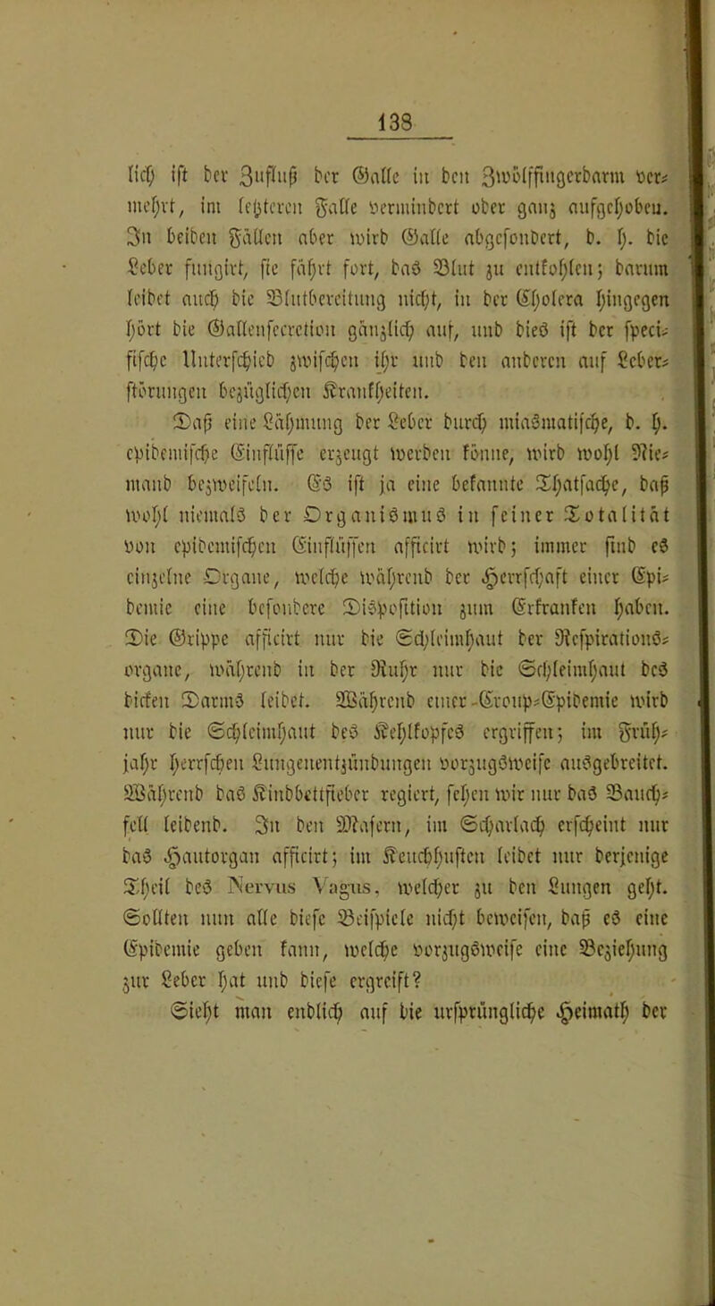 lief; ift bei- in ben 3n^>^iffinö<^’cbam t>er# J mef;vt, im (cl^tcvcn ^aKe iierminbert ober gaiij nufgcljobcu. 3ii bfiben gäücti aber wirb ©alte abgefonbert, b. \). bic Seber fungirt^ fie faf}rt fort, baö S5(iit ju entfof;lcu; barum, (eibet auc^ bic S3(utbercitimg iüc(;t, in ber ©(jolera (^ingcgen^j (jört bie ®a((eiifccrctiou ganjüc^ auf, uub bieö ift ber fpeci> fifcfic lluterfc^icb jwif(^cn i(;r iinb ben anberen auf ?cbcr? ftöruugcii bcjüglicf;cu £rauf()citcu. S)ap eine Säfjimmg ber Seber burcf; uüaSmatifc^e, b. : epibemifebe ©iupüffc erzeugt werben fönue, wirb wo(;l 9?ie# maub bCjWeifetu. ©ö ift ja eine befauute !X()atfacf>e, bap Wo(;( nieumlö ber Drgauiömuö in feiner Jlotalität iwn epibcniifcficn (Sinf(üffen afficirt wirb; immer finb eö einzelne Organe, wdepe wn(;renb ber e^crrfe(;aft einer bemie eine befonbere ü)i?f.H'’riti»n snm ©rfranfen Ipaben. 2)ie ©rippe afficirt nur bie <£d;(eimf)aut ber Dtefpirationö# Organe, wä(;renb in ber 9tn(;r nur bic ©ff;(eim(;aut bc3 biefen 5)ariw3 (eibet. Sßäprcnb einer-©ronpsSpibemie wirb nur bie @(^(cim(;ant beö iM;(fopfcö ergriffen; im Srü(;? ja(;r I;errfc6en Snngenentjünbnngen oor5ug3wcifc au3gebreitrt. 2Bä(;rcnb ba3 ^inbbdtfteber regiert, fc(jen wir nur baö Sauep# fd( (eibenb. Sn ben 9)lafern, im ©cpar(acp erfepeint nur ba3 ^antorgan afficirt; im ^'cueppnften (eibet nur berjenige (id;ei( be3 Nervus Vagus, we(cper ju ben Snngen gept. ©oOten mm a((e biefc 5ßcifpic(e niept beweifen, bap eö eine ©pibemie geben fann, wc(cpe lu'rjugöweife eine S3c3iepnng jur Seber pat unb biefe ergreift? @iept man enbtiep auf bie urfpnuig(icpe ^eimatp ber