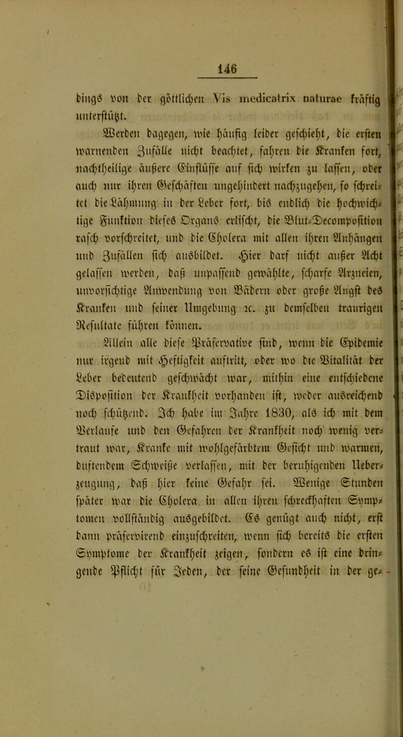 bingö von ber ßött(id;en Vis medlcairlx nalurae fräftig • nnterftü^t, SBerben bagegen, wie ^äufig (ciber ge[d;ief;t, bie crften umrnenbcn beacfjtet, faljreu bie ^ranfen fort, niib audbiibct. ^ier barf nicfit miper Slcfit p geiaffen werben, bap uupaffenb gewählte, fcpnrfe Slrjneien, I»’ iuworftd)tige Sinwenbung von S3dbern ober grope Slngfi bed I 2ii(ein alle biefe ^rdfervative finb, wenn bie (Spibemie |t nur irgenb mit .^eftigfcit auflritt, ober wo btc 93italität ber Seber bebeutenb gefd;wdcf)t war, niitpin eine entfd;iebcnc 2)i3pofition ber ^ranff)cit vorijnnben ift, webet nuörei^enb nod; fcpül^enb. 3cf) f;abe im 3af;rc 1830, nid icp mit bem a^crimife nnb ben ®cfal;rcn ber llranfi;cit nod/ wenig ver^ traut war, Ä'ranfc mit wobigefdrbtem ©cpcpt unb warmen, bufteubem Scpwcipe verlaffen, mit ber beruf/gcnbcn lieber^ Beugung, bap I;icr feine ©cfafjr fei. 2Benige (Stunben fpiitcr war bie (Sijolern in allen iljrcn fd;rccfl)aften ©\)mp# tomen vollftänbig auögebilbet. @d genügt aud> nid;t, erft bann prüfervirenb einjufdpreiten, wenn fic^ bereits bie crften SvmV'tome ber i?'ranff;eit jeigen, fonbern eS ift eine brin# genbe ^Pflid;t für Seben, ber feine ®efunbf;eit in ber ge# - nacptljeilige äupere ©infiüffe auf fiep wirfen ju laffen, ober nud; nur ipren ®efd;äften ungepiubert nacpjugepen, fo fepreU tet bie Säpmung in ber Seber fort, biö enblid; bie poepwiep# tige gunftion biefed Drganö erlifept, bie 33lut#2)ecompoption rafcp vorfepreitet, unb bie ßpoiera mit allen ipren Slnpnngen Itranfen unb feiner Umgebung k. ju bemfclben traurigen Dtefultate füpren fönnen.