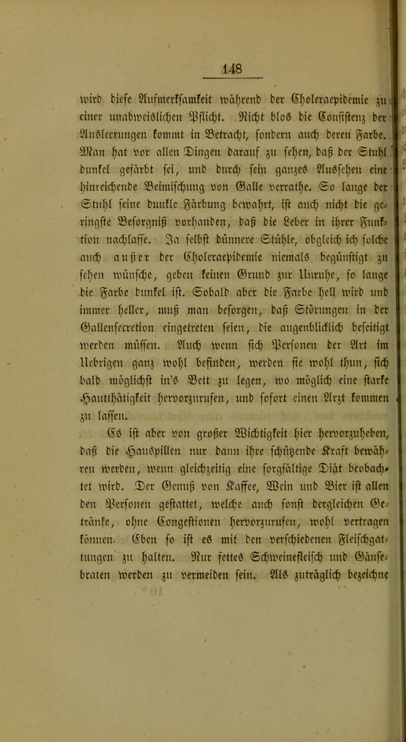 u>irb biefe SIufmerffamTcit U'äi^rcnb bet ß^oIerae^)ibemic ju einer unabweidllcl^eii 9iic^t b(o6 bic Sonfiftenj bet; 2Inö(ccnmgen foinmt in ©ctrnc^t, fonbern auc^> beten gatbe. 9)?an ^nt toot allen 2)ingen barauf jit fel;en, bap bet «Stn^l bunfel gefärbt fei, unb butd; fein ganjed 2lnöfel)en eine I;inreicf)enbe Sßeimifc!^ung öon (Salle verrat^e. <£o lange bet @tul;l feine bunfle.gärbung bctual^tt, ift andfi ni(^t bie ge# ringfte iBeforgnip öorl^anben, baf bie Sebet in %et gimf tion nadfilaffe. 3a felbft bünncre ©tii^le, obg(cicf) ief) folcSc ui audf) an per bet (5^oletaef)ibemie niemals begünftigt 51t feigen nmnfe^e, geben feinen ®runb jnr Unrul;e, fo lange bie gatbc bnnfel ift. ©obalb aber bie f^^^rbc l;ell mirb nnb immer fiellct, niiif man beforgen, bap ©törungen in bet ©allenfectction eingetreten feien, bie angenblicflicb befeitigt merben miiffcn. Shtdfi menn ftdj ifletfonen bet 2lrt im Uebvigen ganj mol;l befmben, werben fie wol;I tl;nn, fi(^ halb möglid^ft in’S 23ett jit legen, wo möglich eine ftarfe .!^auttl;ätigfeit l;etOorjutufen, nnb fofort einen Slrjt fommen 511 laffen. (SS ift aber oon großer SBidbtigfcit l)ier l;eriwrjnl)eben, bafj bie -l^anSpillen mir bann il^re fc^nbenbe ^raft bewä^# ren werben, wenn gleid^jeitig eine forgfältige 2)iät beobad)# tet wirb. 2)et ®ennp oon Kaffee, 2ßein nnb 23iet ift allen ben iflcrfonen geftattet, welcf'e anc^ fonft betglei^en ®c# tränfe, ol)ne Songeftionen I^erborjnrnfen, wol^l »ertragen füjinen. Sben fo ifl eS mit ben »erfcfiiebenen gleifcbgat# tnngen jn fialten. 9?nr fetteS ©c^weineflcifc^ nnb ®änfe# braten werben jn »ermeiben fein. 2llS jnträglicf) bejeic^nc