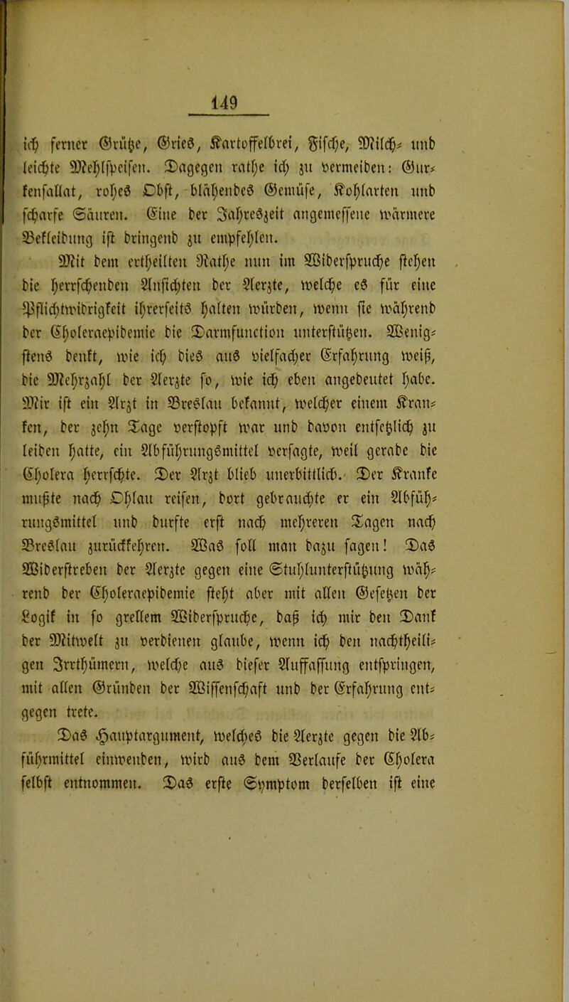 ferner ©ru^c, ®ric6, ^artofefOrei, §ifcf;c, nnb (eiebte 9)?ef)Ifpeifcn. 3)agcgcn ratf;e id; ju nermciben: ®iir# fenfaüat, roljed Dbft, blät)enbcd ©cmüfe, ^of;(nrten imb febarfe Säuren, ©ine ber Sabreöjeit nngenieffene u^nrntere SBefleibung ifi bringenb 311 empfebien. 9)?it bem ertbeiUcn 9tatb^ Sßiberfprudbe fieben bic bftffcbfJiben 2lnfld;ten ber Sierjte, welche eS für eine 5)3flicbtwibrigfeit ibrerfeitö würben, wenn fte wäbrenb ber bie 2)nrmfunction nnterftüben. SBenig^ fiend benft, wie ief; bieö and r)ieifacber ©rfabmng weip, bic SKebrjabl ber Sicrjte fo, wie idb eben angebeutet b‘ibc. ÜWic ift ein Slrjt in S3red(an befannt, welcher einem ^ran# fen, ber jebn 3^agc »erftopft war nnb baüon cntfcblich Ju leiben b«tte, ein Slbfübrnngdmittel »erfagte, weil gcrabc bic ©boIfi’<i 2)er §(r$t blieb nnerbittlictU' !X)er ^ranfe mnpte nach Cblan reifen, bort gebranebte er ein Slbfüb=* rnngömittel nnb bnrfte erft nach mehreren !£agcn nach Sredlan jurüeffebren. 2ßa6 foll man ba^n fagen! 3)ad S33iberftrcben ber Sler^tc gegen eine Stnblunterftübnng wäb# renb ber ©efeben ber Sogif in fo grellem 2ßiberfprndbc, bap ich mir ben !Danl ber 9Äitwelt 31t üerbienen glaube, wenn ich ben nachtbeili^ gen 3rrtbümcrn, welche and biefer §lnffaffnng enlfpringen, mit -allen ©rünben ber Sßiffenfchaft nnb ber ©rfabrnng ents gegen trete. 2)ad c^anbtargnment, welched bie 2ler3tc gegen bie 2lb# fübrmittel einwenben, wirb and bem 93erlaufe ber ©bolera felbft entnommen. 2)ad erfte Shraptom berfelben ift eine