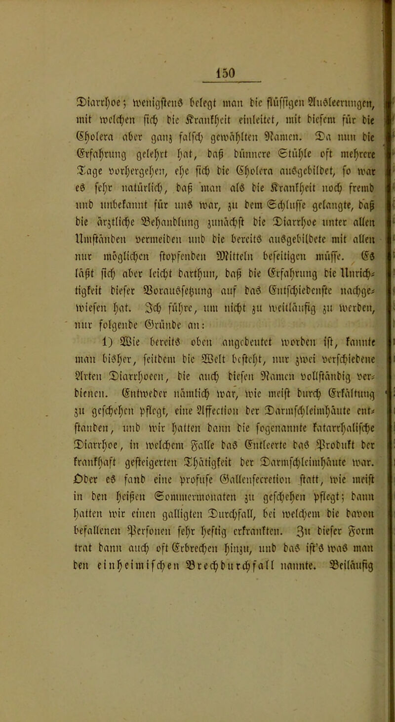 3)iarcI;oe *, n'enigftenS tetegt man btc flüfftgen 2fiiöleenmgctt, mit mctc^cn ftc^) bic ^raiiffjcit einleitct, mit bicfcm für bie S^ofera aber gatij falfd; gemailten 9?amcn. 2^'a mm bic ©rfal^rung ge(e!^rt Tjat, baü bünncre ®tüi;ie oft mef)rcre T.age oorI)erget;eji, el;e firfj bie 6f;o(era niiögcbiibet, fo mar eö fel;r natürlicb, bap 'man a(ö bie Hranfi;eit noc^ fremb unb imbefannt für unö mar, ju bem ©djtuffe gelangte, baf bie arjtlici^e 53el)anblung junädbft bic 2)iarrl;üe unter allen llmftänben nermeibeii nnb bic bereitö auögebilbetc mit allen nur moglicficn ftopfenben 9)?itteln befeitigen müffe. @3 lapt fiel; aber leiebt bartl^un, bap bie (^rfal^rung bie Unridft^ tigfeit biefer SSorauöfe^img auf ba3 ©iitfc^iebenfte nac^ge# miefen I;at. 3(^ fül;re, um nicf)t 311 mcitlaufig 31t merben, ' nur fütgenbe ©rünbe an: 1) 233ie bereits oben .angebeutet ivorben ift, fannte man bisfjer, feitbem bic 2öelt bcftel)t, nur 3mei nerfebiebene Slrten 2)iarrl;oeen, bie auch biefen 9?amen nollftanbig oer# bienen. (Sntmeber namlicb mar, mie mcifi bureb (Svfältung 311 gefebeben pflegt, eine Slffection ber IDarmfibleimbäutc ent# ftanben, unb mir batten bann bie fogenannte fatarrbalifebe IDiari'boe, in melcbcni galle baS ©ntlcertc baö ^robuft ber franfßaft gef^eigerten 2)armfd;leimbeiutc mar. jDber cS fanb eine profufe ©allenfecretion ftatt, mie meift in ben bt'ipfu (Sommermonaten 31t gefebeben pflegt; bann batten mir ctucn galligten 2)urcbfall, bei melcbem bic baimn befallenen ^erfonen fefr bfftig erfranften. 3” biefer gorm trat bann and) oft ©rbreeben b”'j»/ baS ift’ö maö man ben einbeimifeben 33redbbur4)föll nannte, SSeilmtfig