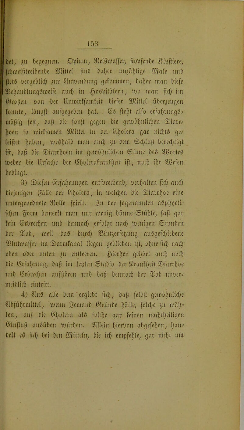 ^ct, ju boi^egnen. Dvium, DJcipU'ajj'cv, ftopfenbe 5fh)ftiere, fcf;aH’iptreibciibc 2)?iüd fiiib baf;cv imj(U;(igc 5)?afe imb fidi5 i'evijcblict) jiiv 9(min’iibimg gcfommeii, baljcv nuin bicfe 23cf;anb(img3wci|'e aurf; in Jj)i^öpitä(cvii, »vo mau [icf; im ©a'ljcu innt ber Umiurf|amfcit bicfcr 9)?ittc( übcvicugon fomifc, läiigft aiifgcijclu'u I;at. (i'i ftcf;! alfo cvfafjnmgei? mäpig feft, bnp bie fouft gegen bie geUH'f;u(iri;en 2)iavr# f)üeu fo mieffamen 9)iittc( in bei- (Sf;o(eva gai ge# (eiftet Ijabcu, un-öi^alb man and; ju bem ®d;(up bercd)tigt ift, bap bic iDiarifjoen im gembf;nnd;en Sinne beö 2Bovte0 mebei bie Ilrfac(;c ber 6^f;üievafranfl;cit ift, nod; if'i 2öefen bebingt. 3) 2)iefen (Srfafn-ungen entfpree^enb, vevf;aUcn fic^ anef; bicienigen ^äüe bei Sf;oteva, in me(d;en bie 2)iarcf;oe eine nntevgeorbnete Sudte [pieit. 3n ber fogenannten adpr;pcti# [cfien Sorm bemerft man nur wenig bünnc Stül)(e, faft gar fein (Svbrec^en nnb bennoef; erfolgt nad; wenigen Stnnben ber Sob, weif baö bitrc^ SBfntjerfe^nng an5gefd;iebene 33(ntwaffer im 5)armfanal liegen geblieben ift, of;ne ftd; nad; üben ober unten jn entfeeren. J2^ierf;er gef;ort and; nod; bie ®rfaf;rnng, bafi im feilten Stabio ber ßranff;eit 2)iarrf;oe nnb (^rbred;en auff;bren nnb bap bennod; ber 2iob niwer# meiblid; cintritt. 4) Sind affe bem'ergiebt ftd;, bajj fcfbft gewofnilicfie 9lbfül;rmittef, wenn Semanb ©rünbe Ijdtte, fo(d;e jn wdf;# len, auf bic ©f;ofera alö fofd;c gar feinen nad;tf;ciligen ©inftnp andüben würben. SUfein I;ieri)on abgefel;en, I;an# beit cd fii^i bei ben 9i)?itteln, bie id; empfef;Ie, gar nid;t mu f