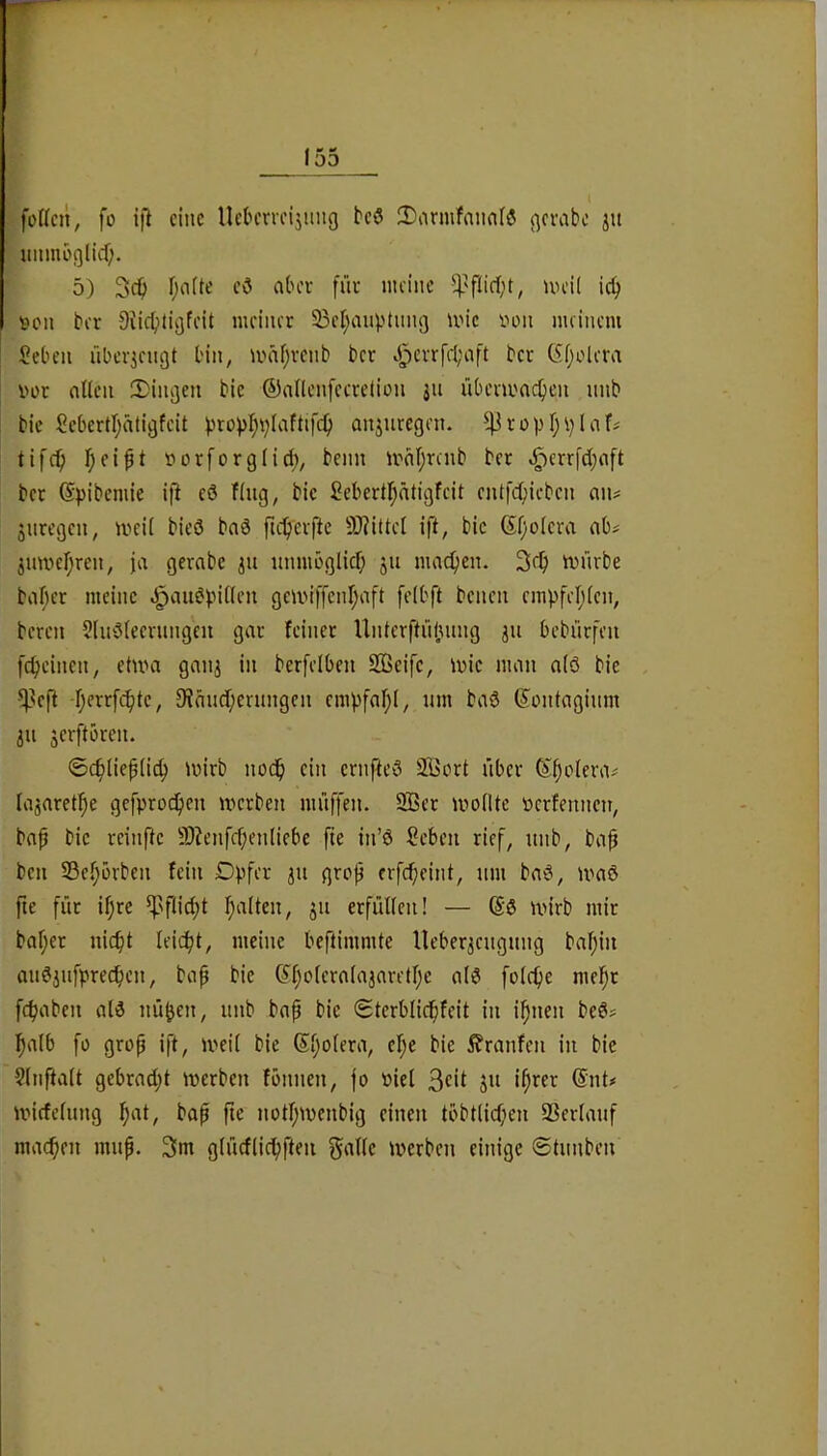 foWcn, fo i|l eine Uekrveijnng teö 2)armfann(ö gerabe ju unmbßlid). 5) 3cib r;a(te eö aber fiie meine uu’il ic^ son ber OiicbHgfcit meiner 33cl;anptnn(j mic von meinem Seben nber^engt bin, mäfjrenb ber J^err[cl;aft bcc (5()olera vor ntlen 2)ini]en bie ©anenfeecetion 311 übcni'ac^en nnb bie Sebertl^ätigfcit ^rovI;i;Iaftifc^ anjuregen. ^ropfj^Iaf^ tifc^) f)ei^t Dorforgiid;, beim irnfjrcnb ber ^err[d;nft ber ©pibemie ift cö fing, bie Sebertfjätigfeit cnt|'c(;icben an? snregen, iveil bieö bnä ftc^erfte 50?ittc[ ift, bie ®f;oIera ab? inmcfjren, ja gerabe iu itnmöglicf; ju macfien. 3ef) mürbe baf}er meine ^aimpillen gcmiffenl;aft felbft benen rmpfelilcn, bereu 2(u3leernngcii gar feiner Unterftnünng ju bebürfeu fcfieinen, etum ganj in berfelben SOSeife, mic man alö bie ^^eft -fjerrfi^te, 9iändl;erungcn empfaf;!, nm ba6 ©ontaginm 311 ^erftbren. ©c^liepli^ mirb nod^ ein ernfteö S^ort über ©^olera? lajaret^^e gefprocfien merben müffen. 9Ber moIUe ücrfennen, bap bie reinfte 9)?enfcf;en(ifbc fte in’ö Seben rief, nnb, bap ben 23c(;ürben fein Dpfer 311 grop erfc^eint, nm ba6, maß fie für if)re ^Nflid;t f^alten, 311 erfüllen! — @0 mirb mir baf;er nic^t leicht, meine beftimmte Ueber3cngnng baf;iit an03nfprecpen, bap bie ©f;o(craIa3aretf;c al0 folc^e me!pr fdjaben al0 nükn, nnb bap bie Sterblicfifeit in ipnen be0? ^alb fo grop ift, meil bie ©Ijolera, el;e bie Traufen in bie 9(nfta(t gebrad;t merben fönnen, jo biel 3«*! ©id»» miefeinng f)at, bap pe notf;menbig einen töbtlid;en 93erlanf machen mnp. 3m glüdlic^fteii f^alle merben einige ©tnnben