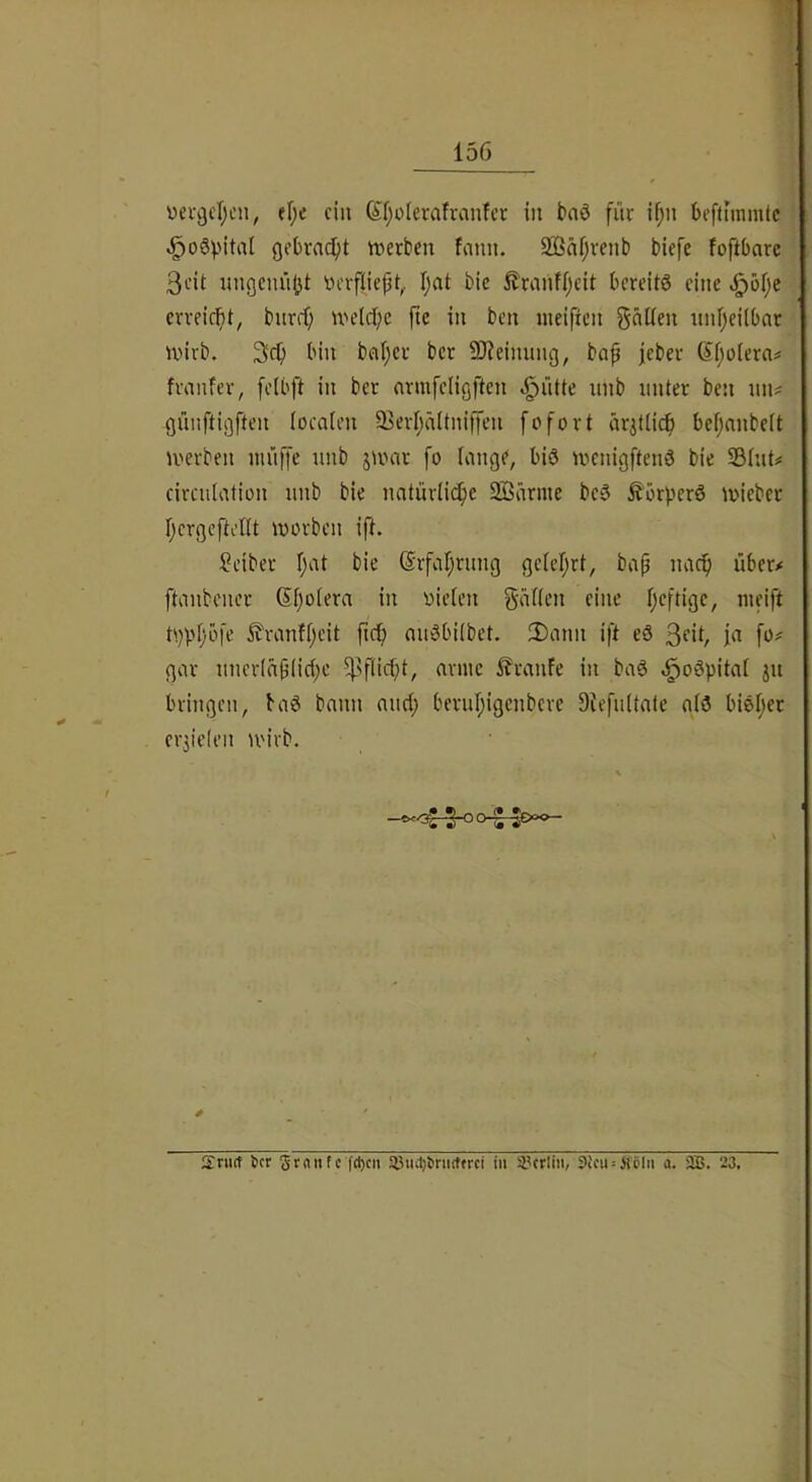 üetgcl^en, ef;e ein ^f)oicrafranfct in baö fne if;n beffiinrntc ^o6^'ital gebracht werben fnnn. Söäfjvenb biefe foftbarc 3eit nngennjjt ^)erfliept,. I;at bic itranff;cit bereite eine .^eije erreicht, bnrrf; welcl^c jtc in ben nieifien gnüen itnljeilbat wirb. 3^ bin beit^er ber SReinung, bap jeber 6'poiera^ franfer, fclbft in ber nrmfcligften .^ntte nnb unter ben iin^ günftigften (ocaien Sierljältniffcn fofort ärjtticp befjnnbeit werben wiitTe wib jwnr fo lange, biö wenigftend bie Shit# circiiiation nnb bie nntürüepe Söärme beö Äörperö wieber r;crgcftel(t worben ift. Seiber f;at bie ©rfaprnng geieprt, bap naep über# ftanbener ßpotera in oieten g-atten eine peftige, weift t'.)ppbfe ^ranfpeit fiep miSbübet. 2)ann ift eö 3‘‘ip ja fo# gar nneriäpiicpe ^?eanfe in baö .^oöpitat ju bringen, baö bann micp bernpigenbere DtefnUale g(3 bieper er3ic(en wirb. V lEriKf ber gtnnfc f(t)c» 93iul)bnuffrci in i'crliii, 3icii = H'öln a. SB. 23,