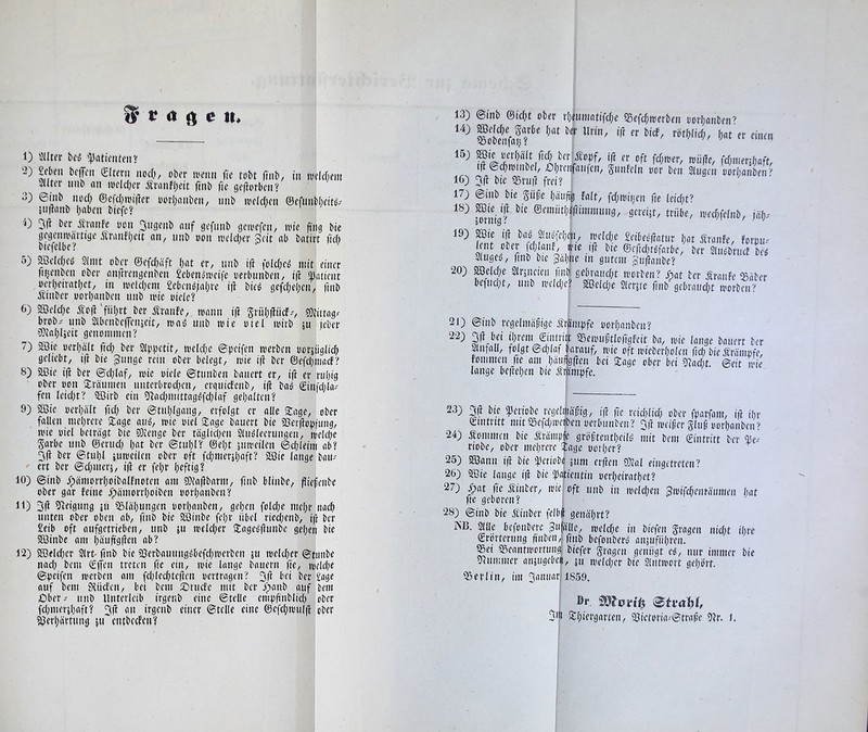 1) Slltfr bt'ö '53aticiUfiiy ‘2) Men bcflTeii (£(tfrii iiod;, cber ivemi ftc tobt finb/ in tvclcfiem SUter uiib an loclclKt Ätanfbeit finb fie ge|iorbcn‘t 3) 6iiib iiod; ©efcI)ioi|Ier oorbanbcn, imb uidcbcn ©efunbheit^/ 5ii(!anb haben biefc? 5(1 bcr Ätanfe oon 5n3fnb auf gcfitnb gctoefcii/ wie jttig bie gegenii'äi’tiöe Äranfhcit an, nnb oon loclcl^er Seit ab batirt fid) biefclbc? 5) ®clchci5 Stint obev ©efd;äft hat er, nnb i(i fold;eo mit einer fnjenben ober anftrengenben Seben»iveife oerbunben, i(t ij3atient oerhcirathct, in welchem £eben^;ahre ift bie^ gefehehi-'n, finb Ätnber oorhanben iinb mic oiele? 6) 2öeld;c Äo(l 'führt ber Äranfe, mann iff Srühiliief.', 33dttag/ brob,' nnb StbenbeflTenjeit, nai nnb mie oiel mirb ju leber 9)iahUeit genommen? 7) 3öie oerhatt fid; bcr Stphetit, meld;c ©peifen merben borjiiglid; geliebt, i(i bie gnnge rein ober betegt, mie i(t ber @efd;niaef? 8) aBie ifl bcr ©d/laf, mie oiete ©tnnben bauert er, ift er ruhig ober oon Siranmen nnterbrod;en, erguicfcnb, i(t ba^ ©infd;la-' fen lcid;t? SBirb ein SRad;mittag^fchlaf gehalten? 9) aöic oerha'tt fid) ber ©tnhigang, erfolgt er alle S:age, ober fallen mehrere Stage aim, mie oiet Stage banert bie ?8er(iop(ung, mie oiet beträgt bie ?0lcnge ber täglichen Slimleernngen, tt)eld;e Sorbe nnb ©erud; l;ot ber ©tnl;l? ©eht sntreilen ©d;leim ab? 5ft ber ©tul;l iumeilen ober oft fd;meräl;oft? 2Bic lange bam- ert ber ©d;mer5, i(f er fel;r heftig? 10) ©inb Jpämorrhoibalfnoten am ?Ö?a(ibarm, finb blinbe, fliefenbe ober gar feine ^pämorrhoiben oorl;anben? 11) 5(1 Steigung jn aDläl;ungen oori;anben, gehen fold;c mel;r nach unten ober oben ab, finb bie 9öinbe fel;r übel ricd;enb, ifi ber £eib oft aufgetrieben, nnb iu metd;er Stageb(lunbe gel;cn bie aöinbe am hö«ftg(fen ab? 12) aöeld;er 2lrt- finb bie ?Oerbaunngc'befd;merben ju melcher ©timbe nach bem Cff*-’» traten fie ein, toie lange bauern fie, meldK ©peifen merben am fch(cd;tc(len oertragen? 5(1' bfi ber £age auf bem fHücfcn, bei bem 2)rnd'e mit ber o)anb auf bem £)ber^ nnb Unterleib irgenb eine ©teile empfinblid; ober fd;mer5haft? 5(1 an irgenb einer ©teile eine ©efchnnil(i ober ajerhärtnng ju entbccfcn? lotenfaff' 15) oerhä'lt fi(J ber'Äopf, ift er oft fdjtoer, mü(le, fd;mer;haft, i(l ©chtoinbel, Dhi'ettfanfcn, Sunfeln oor ben Singen oorhanben''' 16) 5(1 bie a^ruil frei? 17) ©inb bie güfc häu(tg falt, fd;toihcn fte leid;t? 18) Sffiie ijl bie @emiith«ffimmnng, gereiu, trübe, ioed;felnb, jä'h^' 19) ^ie ift ba^ Sinctfehcn, toeldjc £eibeß(tatur hat Äranfc, forou' lent ooer pl^anf, ffie i^ bie ©ef!d;töfarbe, ber SInöbrncf beg Slugeo, finb bic gähne in gutem gnftanbe? 20) Welche SIrjneien fmb gebrand;t roerben? Spat ber Äraitfe ^Bäber befnd;t, nnb n'elcl;e? aßeld;e Slerjte finb gebraud;t morben? 21) ©inb regelmäßige Mmpfe oorhanben? ?rem €intritt 55eioußtlo(igfeit ba, loie lange bauert ber anfaü, folgt ©d;laf barauf, mie oft ioieberl;olen fieh bie Ärämofe, fommen fte am häuftgften bei Stage ober bei )lad;t. ©eit loie lange beftehen bie f rämpfe. 23) 5ft bie (IJeriobe regelmäßig, ift fie reid;lid; ober fparfam, ift ihr ©tntritt mita3efd;nu'iibenoerbnnben? 5ft loeißer gluß oorhanbeir^ 24) kommen bie Äräiiip|e größtentheilg mit bem Eintritt ber riobe, ober mehrere Sage oorl;er? 25) aöann ift bie if'eriobö äuni er(len 9)lal eingetreten? 26) aiUe lange i(i bie (Patientin oerl;eirathet? 27) ßiat fie Äinber, loiei oft nnb in ioeld;en gioifchenräumen hat fie geboren? i 28) @inb bie Äinber felbf genährt? jNI3. Sille befonbere gufölie, me(d;e in biefen Sragen nid;t ihre ©rörternng ft'nben,i finb befonberg aiiäuführen. Sei Seantioortuu^ biefer Sragen genügt eg, nur immer bie vlnmmer ansugebeii, ju meld;er bie Sliitmort gehbrf. 1859. Sei'ltn, im 5anuar 5m Stl;iergarten, aJictoria-©traße Sir. 1.