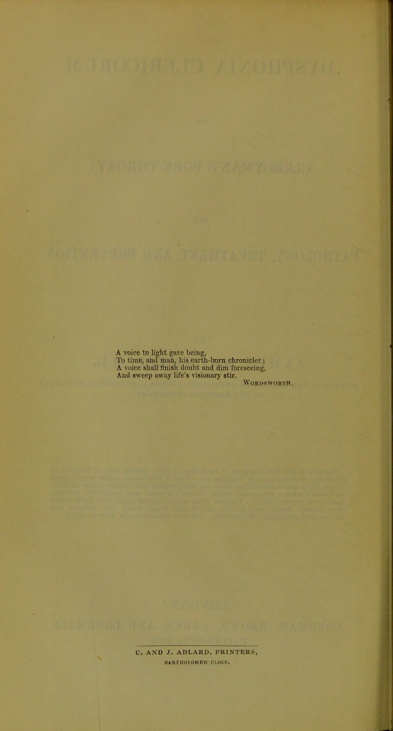 A voice to light gave being, To time, and man, his earth-born chronicler \ A voice shall finish doubt and dim foreseeing, And sweep away life's visionary stir. Wordsworth. C. AND J. ADI.ARI). 1'RINTRIIS, KARTHOIOUKW CI.03K.