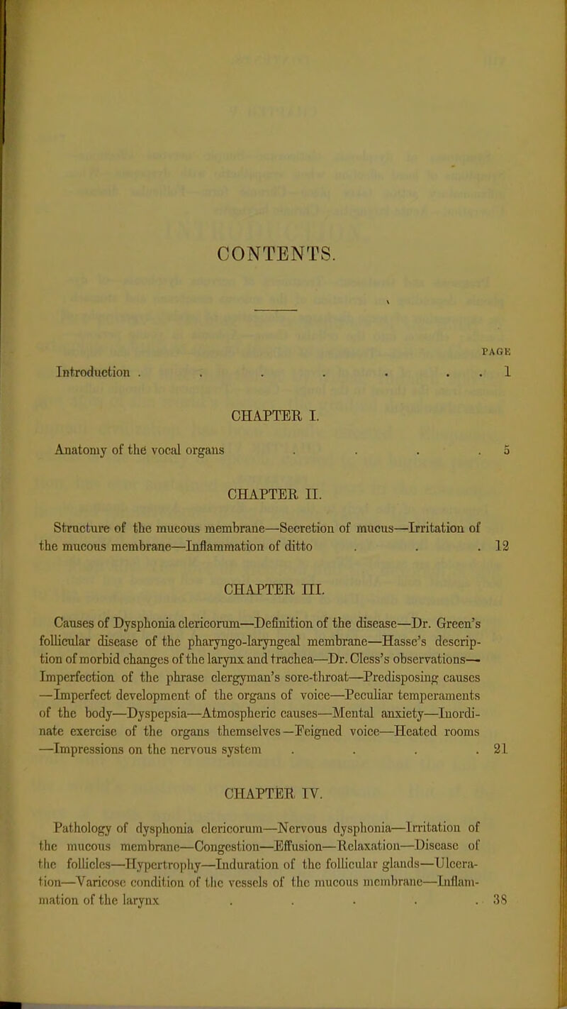 CONTENTS. PAGE Introduction . . . . . 1 CHAPTER I. Anatomy of the vocal organs . . . .5 CHAPTER n. Structure of the mucous membrane—Secretion of mucus—Irritation of the mucous membrane—Inflammation of ditto . . .12 CHAPTER UL Causes of Dysphoria clericorum—Definition of the disease—Dr. Green's follicular disease of the pharyngo-laryngeal membrane—Hasse's descrip- tion of morbid changes of the larynx and trachea—Dr. Cless's observations— Imperfection of the phrase clergyman's sore-tliroat—Predisposing causes —Imperfect development of the organs of voice—Peculiar temperaments of the body—Dyspepsia—Atmospheric causes—Mental anxiety—Inordi- nate exercise of the organs themselves —Peigned voice—Heated rooms —Impressions on the nervous system . . . .21 CHAPTEB IV. Pathology of dysphoria clericorum—Nervous dysphoria—Irritation of the mucous membrane—Congestion—Effusion—Relaxation—Disease of the follicles—Hypertrophy—Induration of the follicular glands—Ulcera- tion—Varicose condition of the vessels of the mucous membrane—Inflam- mation of the larynx . . . . .. 38