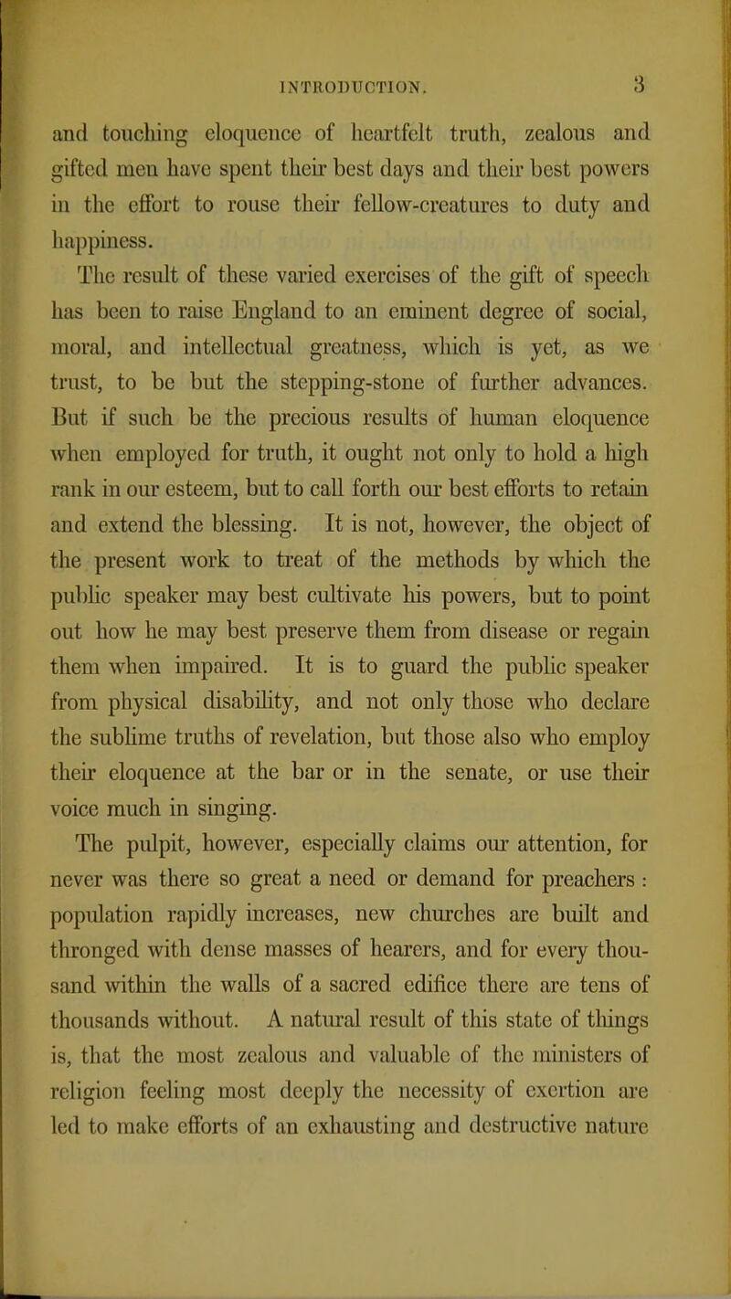 and touching eloquence of heartfelt truth, zealous and gifted men have spent their best days and their best powers in the effort to rouse their fellow-creatures to duty and happiness. The result of these varied exercises of the gift of speech has been to raise England to an eminent degree of social, moral, and intellectual greatness, which is yet, as we trust, to be but the stepping-stone of further advances. But if such be the precious results of human eloquence when employed for truth, it ought not only to hold a high rank in our esteem, but to call forth our best efforts to retain and extend the blessing. It is not, however, the object of the present work to treat of the methods by which the public speaker may best cultivate his powers, but to point out how he may best preserve them from disease or regain them when impaired. It is to guard the public speaker from physical disability, and not only those who declare the sublime truths of revelation, but those also who employ their eloquence at the bar or in the senate, or use their voice much in singing. The pulpit, however, especially claims our attention, for never was there so great a need or demand for preachers : population rapidly increases, new churches are built and thronged with dense masses of hearers, and for every thou- sand within the walls of a sacred edifice there are tens of thousands without. A natural result of this state of things is, that the most zealous and valuable of the ministers of religion feeling most deeply the necessity of exertion are led to make efforts of an exhausting and destructive nature