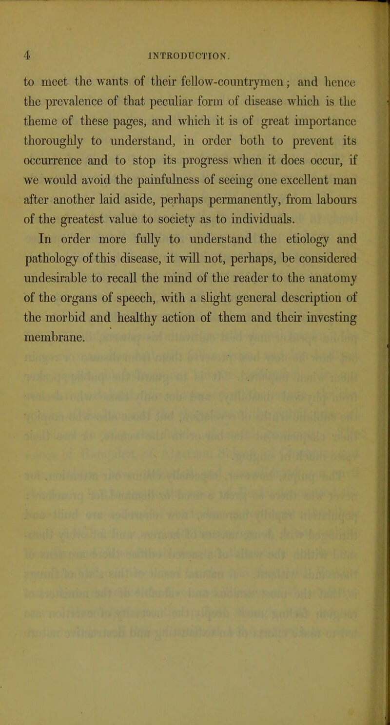 to meet the wants of their fellow-countrymen; and hence the prevalence of that peculiar form of disease which is the theme of these pages, and which it is of great importance thoroughly to understand, in order both to prevent its occurrence and to stop its progress when it does occur, if we would avoid the painfulness of seeing one excellent man after another laid aside, perhaps permanently, from labours of the greatest value to society as to individuals. In order more fully to understand the etiology and pathology of this disease, it will not, perhaps, be considered undesirable to recall the mind of the reader to the anatomy of the organs of speech, with a slight general description of the morbid and healthy action of them and their investing membrane.