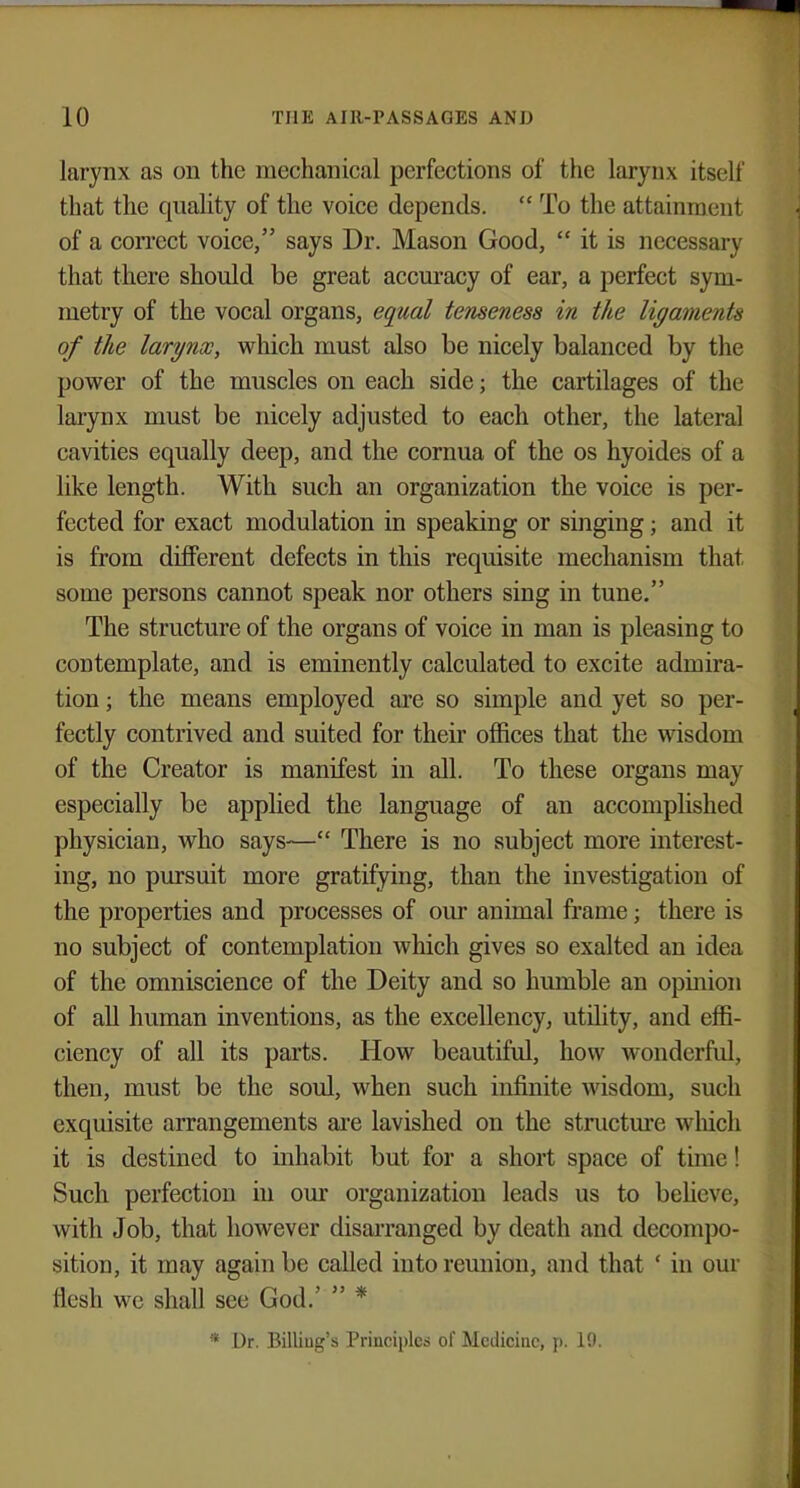 larynx as on the mechanical perfections of the larynx itself that the quality of the voice depends.  To the attainment of a correct voice, says Dr. Mason Good,  it is necessary that there should be great accuracy of ear, a perfect sym- metry of the vocal organs, equal tenseness in the ligaments of the larynx, which must also be nicely balanced by the power of the muscles on each side; the cartilages of the larynx must be nicely adjusted to each other, the lateral cavities equally deep, and the cornua of the os hyoides of a like length. With such an organization the voice is per- fected for exact modulation in speaking or singing j and it is from different defects in this requisite mechanism that, some persons cannot speak nor others sing in tune. The structure of the organs of voice in man is pleasing to contemplate, and is eminently calculated to excite admira- tion ; the means employed are so simple and yet so per- fectly contrived and suited for their offices that the wisdom of the Creator is manifest in all. To these organs may especially be applied the language of an accomplished physician, who says— There is no subject more interest- ing, no pursuit more gratifying, than the investigation of the properties and processes of our animal frame; there is no subject of contemplation which gives so exalted an idea of the omniscience of the Deity and so humble an opinion of all human inventions, as the excellency, utility, and effi- ciency of all its parts. How beautiful, how wonderful, then, must be the soul, when such infinite wisdom, such exquisite arrangements are lavished on the structure which it is destined to inhabit but for a short space of time! Such perfection in our organization leads us to believe, with Job, that however disarranged by death and decompo- sition, it may again be called into reunion, and that ' in our flesh we shall see God.'  * * Dr. Billing's Principles of Medicine, p. 19.