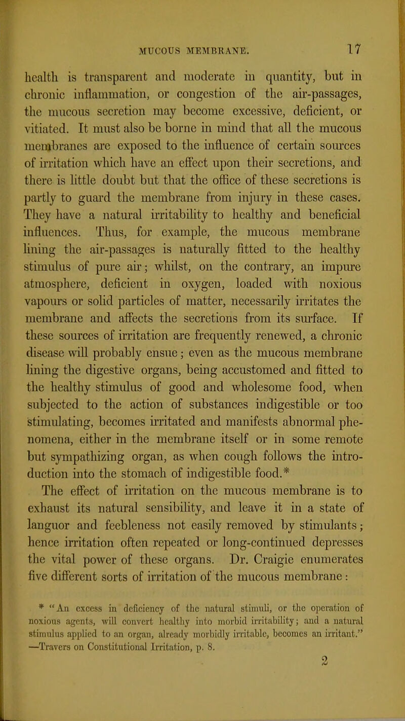 health is transparent and moderate in quantity, but in chronic inflammation, or congestion of the air-passages, the mucous secretion may become excessive, deficient, or vitiated. It must also be borne in mind that all the mucous membranes are exposed to the influence of certain sources of irritation which have an effect upon their secretions, and there is little doubt but that the office of these secretions is partly to guard the membrane from injury in these cases. They have a natural irritability to healthy and beneficial influences. Thus, for example, the mucous membrane lining the air-passages is naturally fitted to the healthy stimulus of pure air; whilst, on the contrary, an impure atmosphere, deficient in oxygen, loaded with noxious vapours or solid particles of matter, necessarily irritates the membrane and affects the secretions from its surface. If these sources of irritation are frequently renewed, a chronic disease will probably ensue; even as the mucous membrane lining the digestive organs, being accustomed and fitted to the healthy stimulus of good and wholesome food, when subjected to the action of substances indigestible or too stimulating, becomes irritated and manifests abnormal phe- nomena, either in the membrane itself or in some remote but sympathizing organ, as when cough follows the intro- duction into the stomach of indigestible food.* The effect of irritation on the mucous membrane is to exhaust its natural sensibility, and leave it in a state of languor and feebleness not easily removed by stimulants; hence irritation often repeated or long-continued depresses the vital power of these organs. Dr. Craigie enumerates five different sorts of irritation of the mucous membrane: * An excess in deficiency of the natural stimuli, or the operation of noxious agents, will convert healthy into morbid irritability; and a natural stimulus applied to an organ, already morbidly irritable, becomes an irritant. —Travcrs on Constitutional Irritation, p. 8. 2