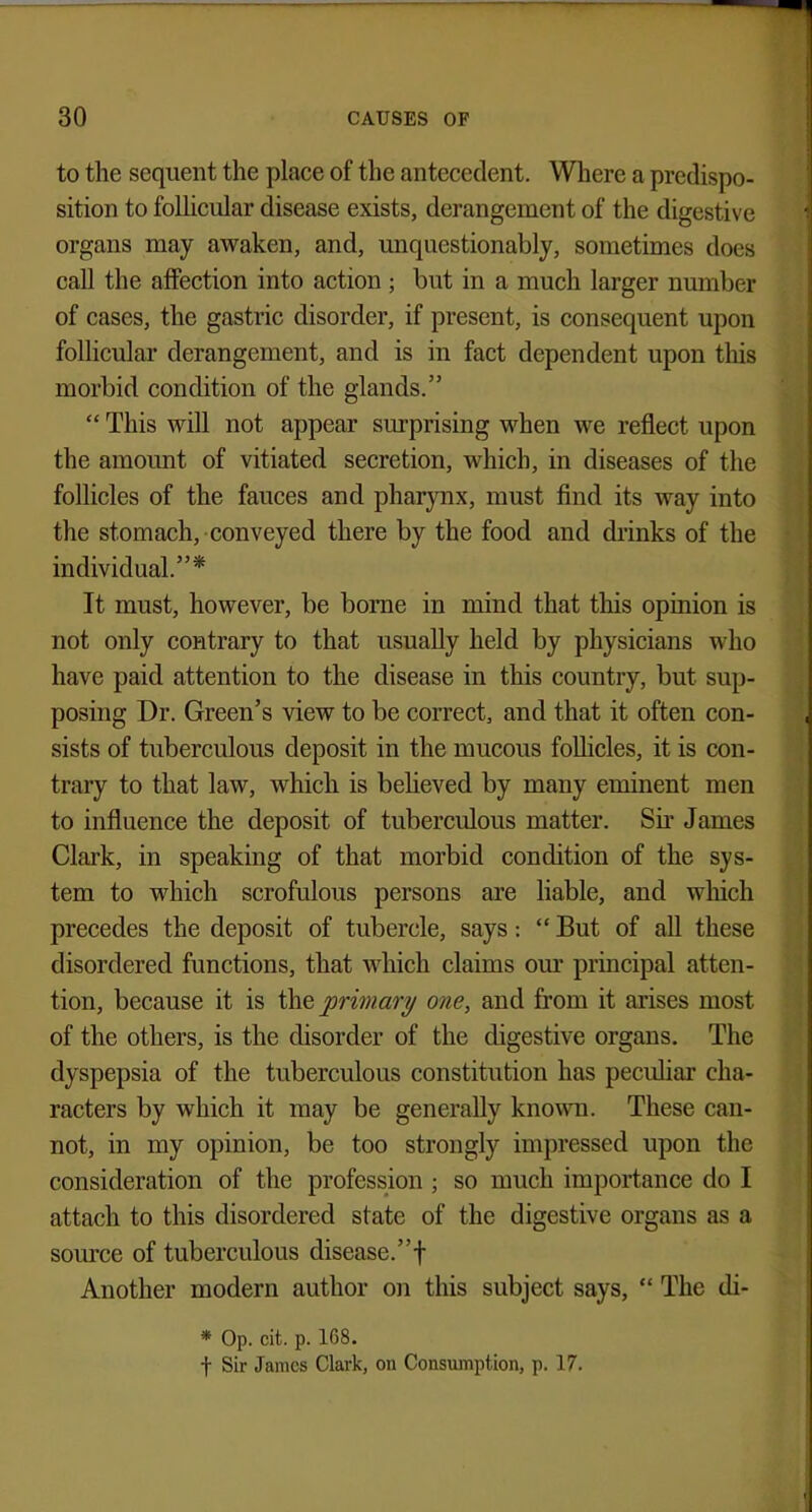 to the sequent the place of the antecedent. Where a predispo- sition to follicular disease exists, derangement of the digestive organs may awaken, and, unquestionably, sometimes does call the affection into action ; but in a much larger number of cases, the gastric disorder, if present, is consequent upon follicular derangement, and is in fact dependent upon this morbid condition of the glands.  This will not appear surprising when we reflect upon the amount of vitiated secretion, which, in diseases of the follicles of the fauces and pharynx, must find its way into the stomach, conveyed there by the food and drinks of the individual.* It must, however, be borne in mind that this opinion is not only contrary to that usually held by physicians who have paid attention to the disease in this country, but sup- posing Dr. Green's view to be correct, and that it often con- sists of tuberculous deposit in the mucous follicles, it is con- trary to that law, which is believed by many eminent men to influence the deposit of tuberculous matter. Sir James Clark, in speaking of that morbid condition of the sys- tem to which scrofulous persons are liable, and which precedes the deposit of tubercle, says:  But of all these disordered functions, that which claims our principal atten- tion, because it is the primary one, and from it arises most of the others, is the disorder of the digestive organs. The dyspepsia of the tuberculous constitution has peculiar cha- racters by which it may be generally known. These can- not, in my opinion, be too strongly impressed upon the consideration of the profession ; so much importance do I attach to this disordered state of the digestive organs as a source of tuberculous disease.! Another modern author on this subject says,  The di- * Op. cit. p. 168. f Sir James Clark, on Consumption, p. 17.