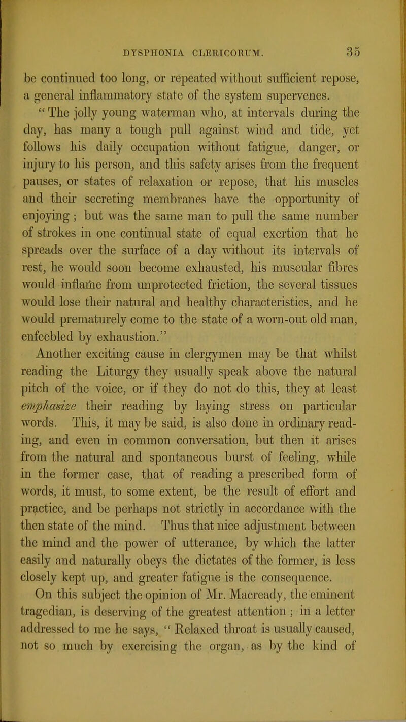 be continued too long, or repeated without sufficient repose, a general inflammatory state of the system supervenes. The jolly young waterman who, at intervals during the clay, has many a tough pull against wind and tide, yet follows his daily occupation without fatigue, danger, or injury to his person, and this safety arises from the frequent pauses, or states of relaxation or repose, that his muscles and their secreting membranes have the opportunity of enjoying ; but was the same man to pull the same number of strokes in one continual state of equal exertion that he spreads over the surface of a day without its intervals of rest, he wrould soon become exhausted, his muscular fibres would inflame from unprotected friction, the several tissues would lose their natural and healthy characteristics, and he would prematurely come to the state of a worn-out old man, enfeebled by exhaustion. Another exciting cause in clergymen may be that whilst reading the Liturgy they usually speak above the natural pitch of the voice, or if they do not do this, they at least emphasize their reading by laying stress on particular words. This, it may be said, is also done in ordinary read- ing, and even in common conversation, but then it arises from the natural and spontaneous burst of feeling, while in the former case, that of reading a prescribed form of words, it must, to some extent, be the result of effort and practice, and be perhaps not strictly in accordance with the then state of the mind. Thus that nice adjustment between the mind and the power of utterance, by which the latter easily and naturally obeys the dictates of the former, is less closely kept up, and greater fatigue is the consequence. On this subject the opinion of Mr. Maoready, l he eminenl tragedian, is deserving of the greatest attention ; in a letter addressed to me he says,  Relaxed throat is usually caused, not so much by exercising the organ, as by the kind of