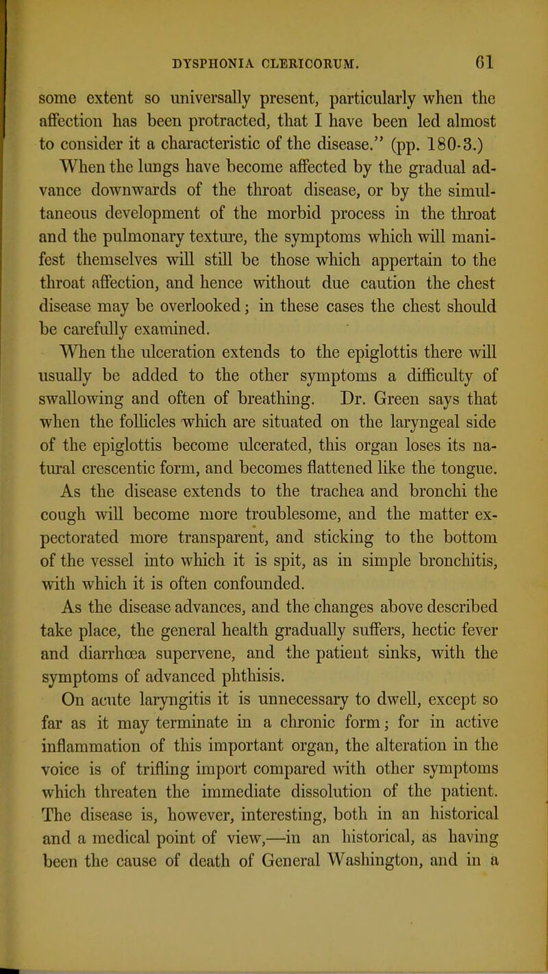 some extent so universally present, particularly when the affection has been protracted, that I have been led almost to consider it a characteristic of the disease. (pp. 180-3.) When the lungs have become affected by the gradual ad- vance downwards of the throat disease, or by the simul- taneous development of the morbid process in the throat and the pulmonary texture, the symptoms which will mani- fest themselves will still be those which appertain to the throat affection, and hence without due caution the chest disease may be overlooked; in these cases the chest should be carefully examined. When the ulceration extends to the epiglottis there will usually be added to the other symptoms a difficulty of swallowing and often of breathing. Dr. Green says that when the follicles which are situated on the laryngeal side of the epiglottis become ulcerated, this organ loses its na- tural crescentic form, and becomes flattened like the tongue. As the disease extends to the trachea and bronchi the cough will become more troublesome, and the matter ex- pectorated more transparent, and sticking to the bottom of the vessel into which it is spit, as in simple bronchitis, with which it is often confounded. As the disease advances, and the changes above described take place, the general health gradually suffers, hectic fever and diarrhoea supervene, and the patient sinks, with the symptoms of advanced phthisis. On acute laryngitis it is unnecessary to dwell, except so far as it may terminate in a chronic form; for in active inflammation of this important organ, the alteration in the voice is of trifling import compared with other symptoms which threaten the immediate dissolution of the patient. The disease is, however, interesting, both in an historical and a medical point of view,—in an historical, as having been the cause of death of General Washington, and in a