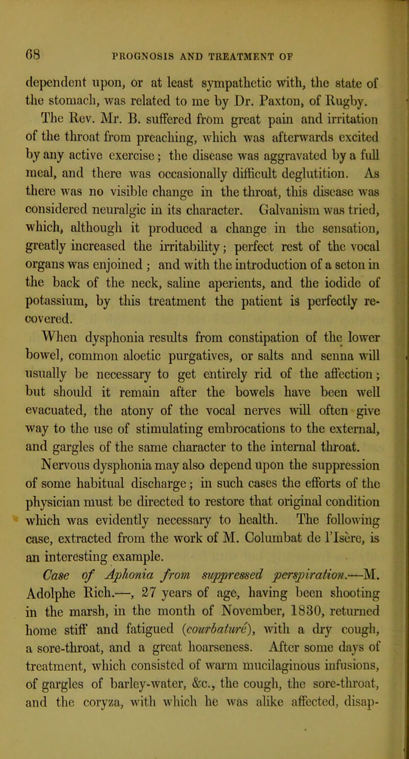 dependent upon, or at least sympathetic with, the state of the stomach, was related to me by Dr. Paxton, of Rugby. The Rev. Mr. B. suffered from great pain and irritation of the throat from preaching, which was afterwards excited by any active exercise; the disease was aggravated by a full meal, and there was occasionally difficult deglutition. As there was no visible change in the throat, this disease was considered neuralgic in its character. Galvanism was tried, which, although it produced a change in the sensation, greatly increased the irritability; perfect rest of the vocal organs was enjoined; and with the introduction of a seton in the back of the neck, saline aperients, and the iodide of potassium, by this treatment the patient is perfectly re- covered. When dysphonia results from constipation of the lower bowel, common aloetic purgatives, or salts and senna will usually be necessary to get entirely rid of the affection; but should it remain after the bowels have been well evacuated, the atony of the vocal nerves will often give way to the use of stimulating embrocations to the externa], and gargles of the same character to the internal throat. Nervous dysphonia may also depend upon the suppression of some habitual discharge; in such cases the efforts of the physician must be directed to restore that original condition which was evidently necessary to health. The following case, extracted from the work of M. Columbat de l'lsere, is an interesting example. Case of Aphonia from suppressed perspiration.—M. Adolphe Rich.—, 27 years of age, having been shooting in the marsh, in the month of November, 1830, returned home stiff and fatigued {courbatiirc), with a dry cough, a sore-throat, and a great hoarseness. After some days of treatment, which consisted of warm mucilaginous infusions, of gargles of barley-water, &c, the cough, the sore-throat, and the coryza, with which he was alike affected, disap-