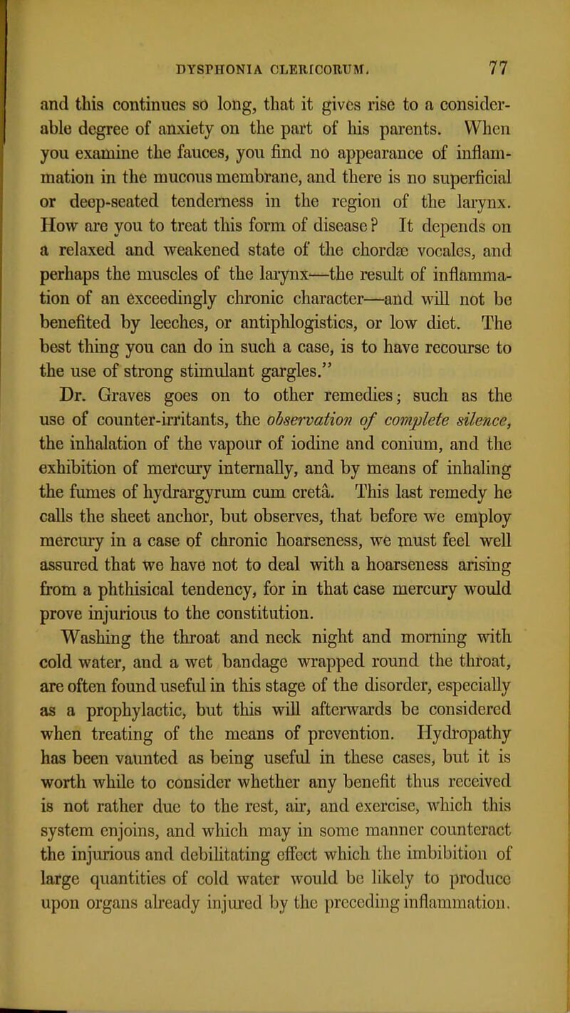 and this continues so long, that it gives rise to a consider- able degree of anxiety on the part of his parents. When you examine the fauces, you find no appearance of inflam- mation in the mucous membrane, and there is no superficial or deep-seated tenderness in the region of the larynx. How are you to treat this form of disease ? It depends on a relaxed and weakened state of the chordae vocales, and perhaps the muscles of the larynx'—the result of inflamma- tion of an exceedingly chronic character—and will not be benefited by leeches, or antiphlogistics, or low diet. The best thing you can do in such a case, is to have recourse to the use of strong stimulant gargles. Dr. Graves goes on to other remedies; such as the use of counter-irritants, the observation of complete silence, the inhalation of the vapour of iodine and conium, and the exhibition of mercury internally, and by means of inhaling the fumes of hydrargyrum cum creta. This last remedy he calls the sheet anchor, but observes, that before we employ mercury in a case of chronic hoarseness, we must feel well assured that we have not to deal with a hoarseness arising from a phthisical tendency, for in that case mercury would prove injurious to the constitution. Washing the throat and neck night and morning with cold water, and a wet bandage wrapped round the throat, are often found useful in this stage of the disorder, especially as a prophylactic, but this will afterwards be considered when treating of the means of prevention. Hydropathy has been vaunted as being useful in these cases, but it is worth while to consider whether any benefit thus received is not rather due to the rest, air, and exercise, which this system enjoins, and which may in some manner counteract the injurious and debilitating effect which the imbibition of large quantities of cold water would be likely to produce upon organs already injured by the preceding inflammation.