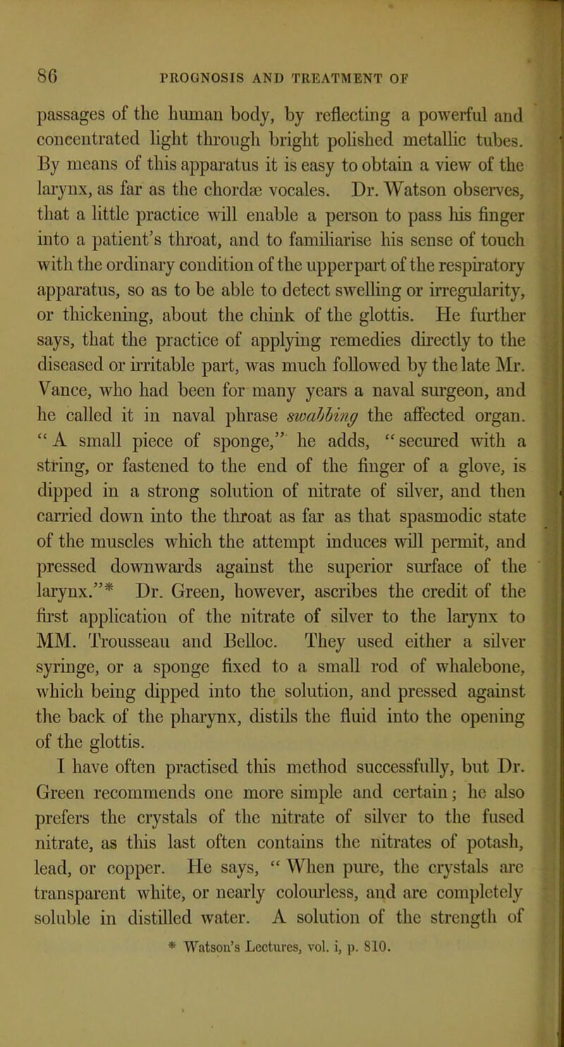 passages of the human body, by reflecting a powerful and concentrated light through bright polished metallic tubes. By means of this apparatus it is easy to obtain a view of the larynx, as far as the chordas vocales. Dr. Watson observes, that a little practice will enable a person to pass his finger into a patient's throat, and to familiarise Ins sense of touch with the ordinary condition of the upperpart of the respiratory apparatus, so as to be able to detect swelling or irregularity, or thickening, about the chink of the glottis. He further says, that the practice of applying remedies directly to the diseased or irritable part, was much followed by the late Mr. Vance, who had been for many years a naval surgeon, and he called it in naval phrase swabbing the affected organ.  A small piece of sponge, he adds,  secured with a string, or fastened to the end of the finger of a glove, is dipped in a strong solution of nitrate of silver, and then carried down into the throat as far as that spasmodic state of the muscles which the attempt induces will permit, and pressed downwards against the superior surface of the larynx.* Dr. Green, however, ascribes the credit of the first application of the nitrate of silver to the larynx to MM. Trousseau and Belloc. They used either a silver syringe, or a sponge fixed to a small rod of whalebone, which being dipped into the solution, and pressed against the back of the pharynx, distils the fluid into the opening of the glottis. I have often practised this method successfully, but Dr. Green recommends one more simple and certain; he also prefers the crystals of the nitrate of silver to the fused nitrate, as this last often contains the nitrates of potash, lead, or copper. He says,  When pure, the crystals are transparent white, or nearly colourless, and are completely soluble in distilled water. A solution of the strength of * Watson's Lectures, vol. i, p. 810.