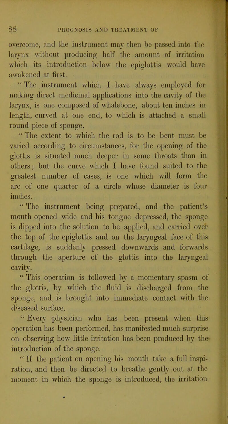 overcome, and the instrument may then be passed into the larynx without producing half the amount of irritation which its introduction below the epiglottis would have awakened at first.  The instrument which I have always employed for making direct medicinal applications into the cavity of the larynx, is one composed of whalebone, about ten inches in length, curved at one end, to which is attached a small round piece of sponge.  The extent to which the rod is to be bent must be varied according to circumstances, for the opening of the glottis is situated much deeper in some throats than in others; but the curve which I have found suited to the greatest number of cases, is one which will form the arc of one quarter of a circle whose diameter is four inches.  The instrument being prepared, and the patient's mouth opened wide and his tongue depressed, the sponge is dipped into the solution to be applied, and carried over the top of the epiglottis and on the laryngeal face of this cartilage, is suddenly pressed downwards and forwards through the aperture of the glottis into the laryngeal cavity.  This operation is followed by a momentary spasm of the glottis, by which the fluid is discharged from the sponge, and is brought into immediate contact with the diseased surface.  Every physician who has been present when this operation has been performed, has manifested much surprise on observing how little irritation has been produced by the introduction of the sponge.  If the patient on opening his mouth take a full inspi- ration, and then be directed to breathe gently out at the moment in which the sponge is introduced, the irritation