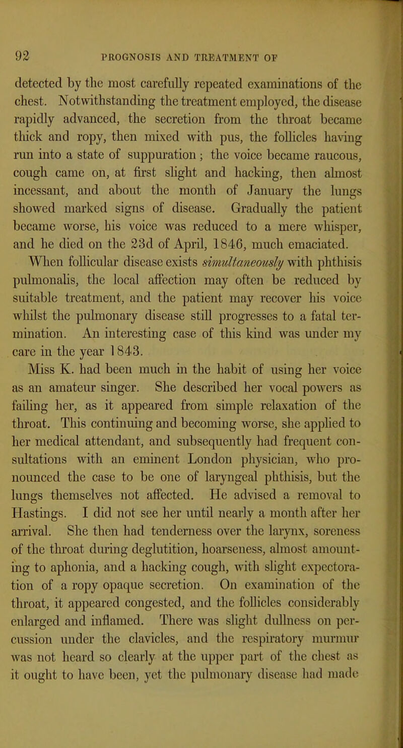 detected by the most carefully repeated examinations of the chest. Notwithstanding the treatment employed, the disease rapidly advanced, the secretion from the throat became thick and ropy, then mixed with pus, the follicles having run into a state of suppuration ; the voice became raucous, cough came on, at first slight and hacking, then almost incessant, and about the month of January the lungs showed marked signs of disease. Gradually the patient became worse, his voice Avas reduced to a mere whisper, and he died on the 23d of April, 1846, much emaciated. When follicular disease exists simultaneously with phthisis pulmonalis, the local affection may often be reduced by suitable treatment, and the patient may recover his voice whilst the pulmonary disease still progresses to a fatal ter- mination. An interesting case of this kind was under my care in the year 1843. Miss K. had been much in the habit of using her voice as an amateur singer. She described her vocal powers as failing her, as it appeared from simple relaxation of the throat. This continuing and becoming worse, she applied to her medical attendant, and subsequently had frequent con- sultations with an eminent London physician, who pro- nounced the case to be one of laryngeal phthisis, but the lungs themselves not affected. He advised a removal to Hastings. I did not see her until nearly a month after her arrival. She then had tenderness over the larynx, soreness of the throat during deglutition, hoarseness, almost amount- ing to aphonia, and a hacking cough, with slight expectora- tion of a ropy opaque secretion. On examination of the throat, it appeared congested, and the follicles considerably- enlarged and inflamed. There was slight dullness on per- cussion under the clavicles, and the respiratory murmur was not heard so clearly at the upper part of the chesl as it ought to have been, yet the pulmonary disease had made