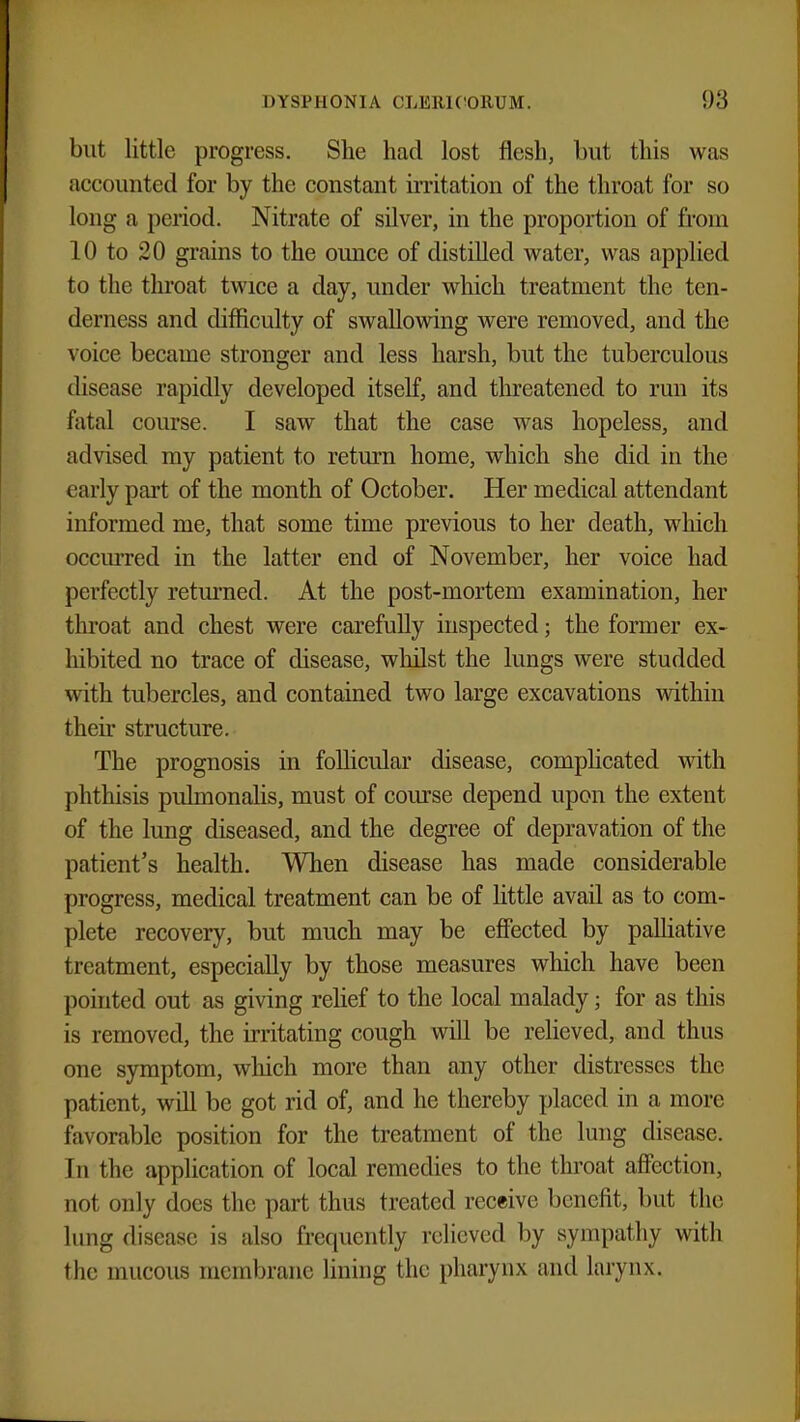 but little progress. She had lost flesh, but this was accounted for by the constant irritation of the throat for so long a period. Nitrate of silver, in the proportion of from 10 to 20 grains to the ounce of distilled water, was applied to the throat twice a day, under which treatment the ten- derness and difficulty of swallowing were removed, and the voice became stronger and less harsh, but the tuberculous disease rapidly developed itself, and threatened to run its fatal course. I saw that the case was hopeless, and advised my patient to return home, which she did in the early part of the month of October. Her medical attendant informed me, that some time previous to her death, which occurred in the latter end of November, her voice had perfectly returned. At the post-mortem examination, her throat and chest were carefully inspected; the former ex- hibited no trace of disease, whilst the lungs were studded with tubercles, and contained two large excavations within their structure. The prognosis in follicular disease, complicated with phthisis pulmonalis, must of course depend upon the extent of the lung diseased, and the degree of depravation of the patient's health. When disease has made considerable progress, medical treatment can be of little avail as to com- plete recovery, but much may be effected by palliative treatment, especially by those measures which have been pointed out as giving relief to the local malady; for as this is removed, the irritating cough will be relieved, and thus one symptom, which more than any other distresses the patient, will be got rid of, and he thereby placed in a more favorable position for the treatment of the lung disease. In the application of local remedies to the throat affection, not only does the part thus treated receive benefit, but the lung disease is also frequently relieved by sympathy with the mucous membrane lining the pharynx and larynx.