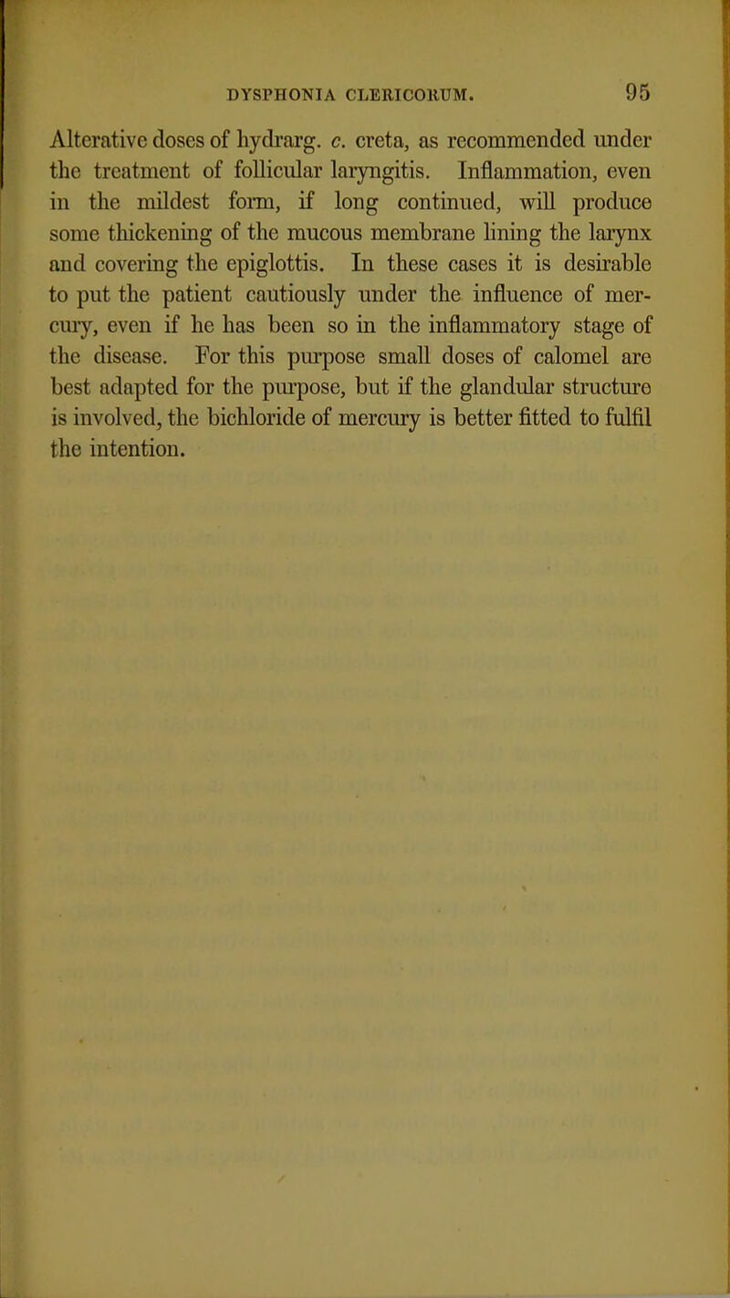 Alterative doses of hydrarg. c. creta, as recommended under the treatment of follicular laryngitis. Inflammation, even in the mildest form, if long continued, will produce some thickening of the mucous membrane lining the larynx and covering the epiglottis. In these cases it is desirable to put the patient cautiously under the influence of mer- cury, even if he has been so in the inflammatory stage of the disease. For this purpose small doses of calomel are best adapted for the purpose, but if the glandular structure is involved, the bichloride of mercury is better fitted to fulfil the intention.