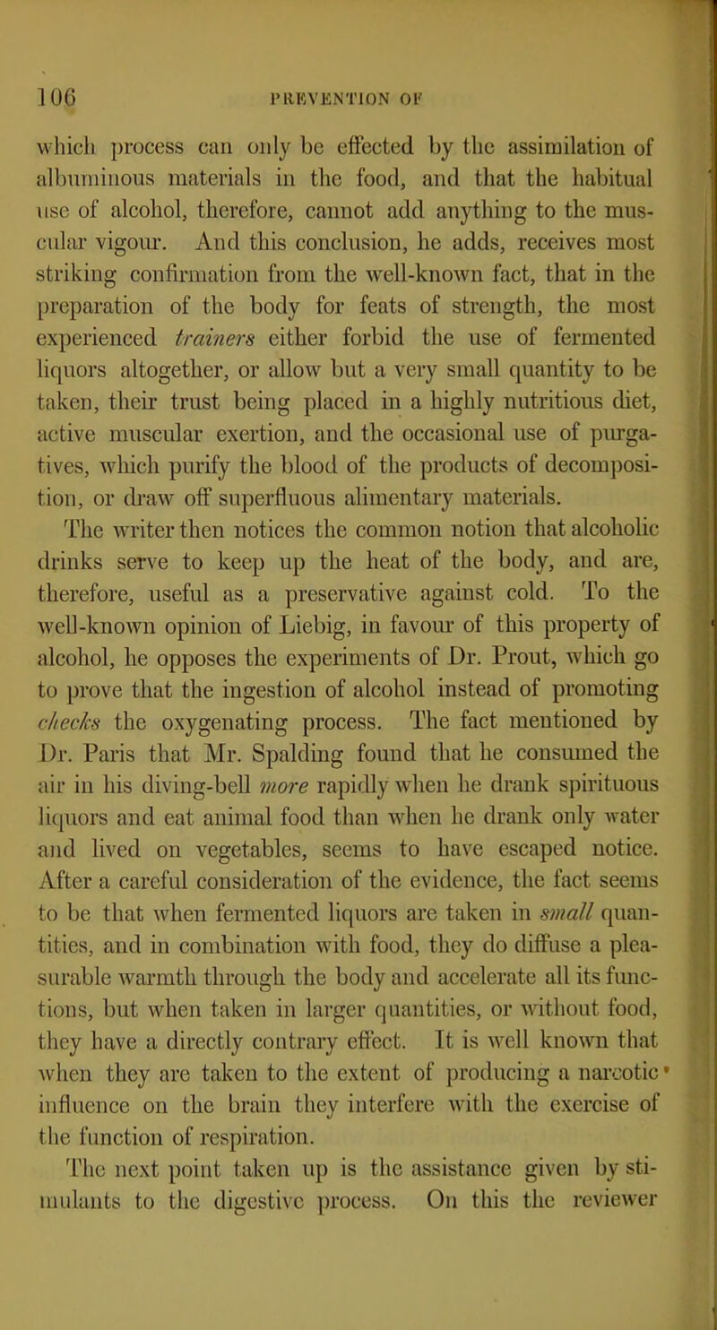 which process can only be effected by the assimilation of albuminous materials in the food, and that the habitual use of alcohol, therefore, cannot add anything to the mus- cular vigour. And this conclusion, he adds, receives most striking confirmation from the well-known fact, that in the preparation of the body for feats of strength, the most experienced trainers either forbid the use of fermented liquors altogether, or allow but a very small quantity to be taken, their trust being placed in a highly nutritious diet, active muscular exertion, and the occasional use of purga- tives, which purify the blood of the products of decomposi- tion, or draw off superfluous alimentary materials. The writer then notices the common notion that alcoholic drinks serve to keep up the heat of the body, and are, therefore, useful as a preservative against cold. To the well-known opinion of Liebig, in favour of this property of alcohol, he opposes the experiments of Dr. Prout, which go to prove that the ingestion of alcohol instead of promoting checks the oxygenating process. The fact mentioned by Dr. Paris that Mr. Spalding found that he consumed the air in his diving-bell more rapidly when he drank spirituous liquors and eat animal food than when he drank only water and lived on vegetables, seems to have escaped notice. After a careful consideration of the evidence, the fact seems to be that when fermented liquors are taken in small quan- tities, and in combination with food, they do diffuse a plea- surable warmth through the body and accelerate all its func- tions, but when taken in larger quantities, or without food, they have a directly contrary effect. It is well known that when they are taken to the extent of producing a narcotic' influence on the brain they interfere with the exercise of the function of respiration. The next point taken up is the assistance given by sti- mulants to the digestive process. On this the reviewer
