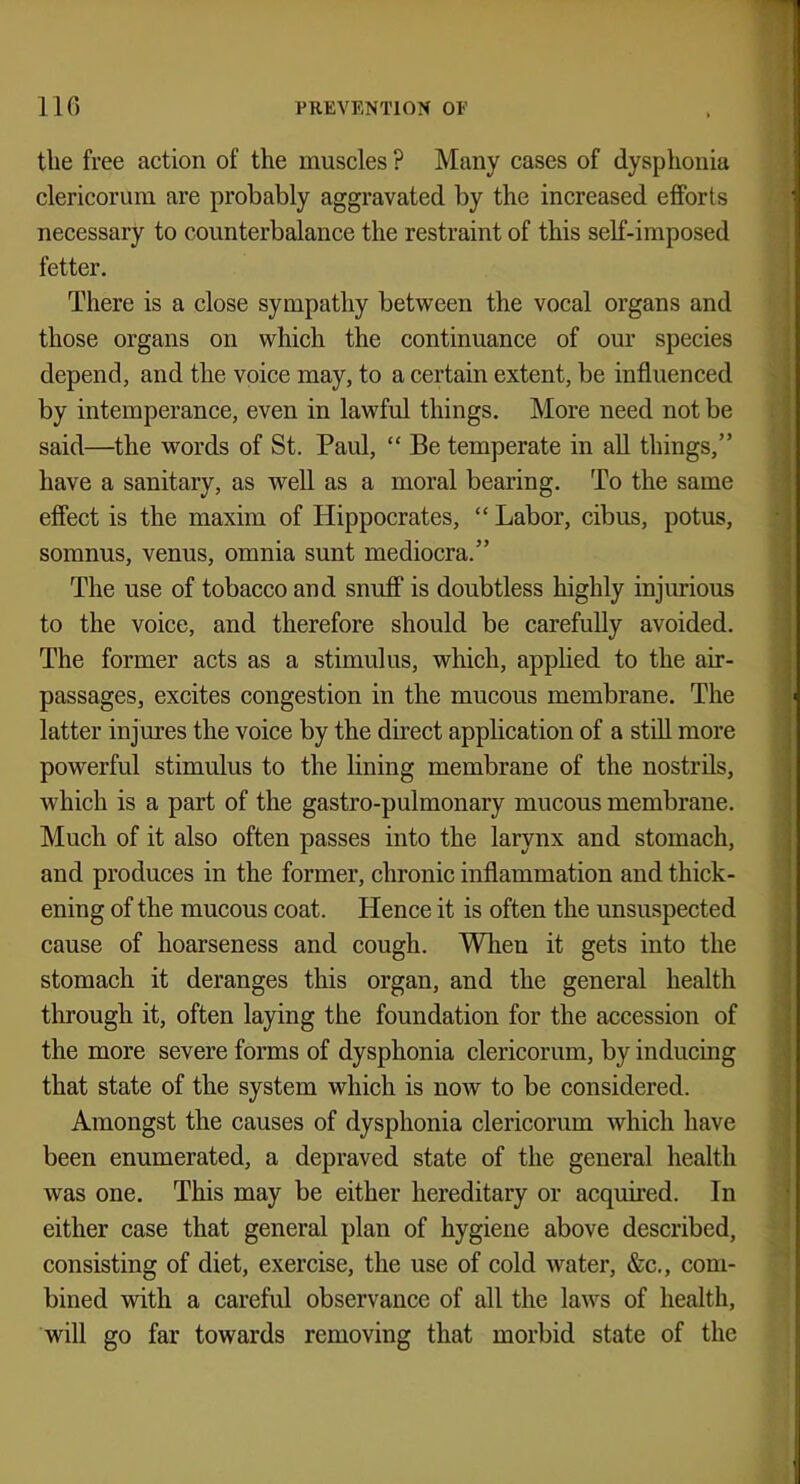 the free action of the muscles ? Many cases of dysphonia clericorum are probably aggravated by the increased efforts necessary to counterbalance the restraint of this self-imposed fetter. There is a close sympathy between the vocal organs and those organs on which the continuance of our species depend, and the voice may, to a certain extent, be influenced by intemperance, even in lawful things. More need not be said—the words of St. Paul,  Be temperate in all things, have a sanitary, as well as a moral bearing. To the same effect is the maxim of Hippocrates,  Labor, cibus, potus, somnus, venus, omnia sunt mediocra. The use of tobacco and snuff is doubtless highly injurious to the voice, and therefore should be carefully avoided. The former acts as a stimulus, which, applied to the air- passages, excites congestion in the mucous membrane. The latter injures the voice by the direct application of a still more powerful stimulus to the lining membrane of the nostrils, which is a part of the gastro-pulmonary mucous membrane. Much of it also often passes into the larynx and stomach, and produces in the former, chronic inflammation and thick- ening of the mucous coat. Hence it is often the unsuspected cause of hoarseness and cough. When it gets into the stomach it deranges this organ, and the general health through it, often laying the foundation for the accession of the more severe forms of dysphonia clericorum, by inducing that state of the system which is now to be considered. Amongst the causes of dysphonia clericorum which have been enumerated, a depraved state of the general health was one. This may be either hereditary or acquired. In either case that general plan of hygiene above described, consisting of diet, exercise, the use of cold water, &c, com- bined with a careful observance of all the laws of health, will go far towards removing that morbid state of the