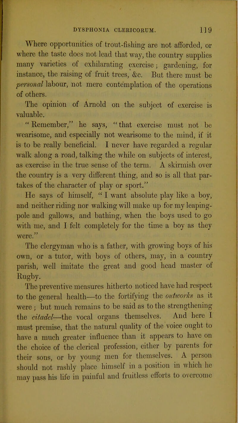 Where opportunities of trout-fishing are not afforded, or where the taste does not lead that way, the country supplies many varieties of exhilarating exercise; gardening, for instance, the raising of fruit trees, &c. But there must be personal labour, not mere contemplation of the operations of others. The opinion of Arnold on the subject of exercise is valuable.  Remember, he says,  that exercise must not be wearisome, and especially not wearisome to the mind, if it is to be really beneficial. I never have regarded a regular walk along a road, talking the while on subjects of interest, as exercise in the true sense of the term. A skirmish over the country is a very different thing, and so is all that par- takes of the character of play or sport. He says of himself,  I want absolute play like a boy, and neither riding nor walking will make up for my leaping- pole and gallows, and bathing, when the boys used to go with me, and I felt completely for the time a boy as they were. The clergyman who is a father, with growing boys of his own, or a tutor, with boys of others, may, in a country parish, well imitate the great and good head master of Rugby. The preventive measures hitherto noticed have had respect to the general health—to the fortifying the outworks as it were ; but much remains to be said as to the strengthening the citadel—-the vocal organs themselves. And here I must premise, that the natural quality of the voice ought to have a much greater influence than it appears to have on the choice of the clerical profession, either by parents for their sons, or by young men for themselves. A person should not rashly place himself in a position in which he may pass his life in painful and fruitless efforts to overcome