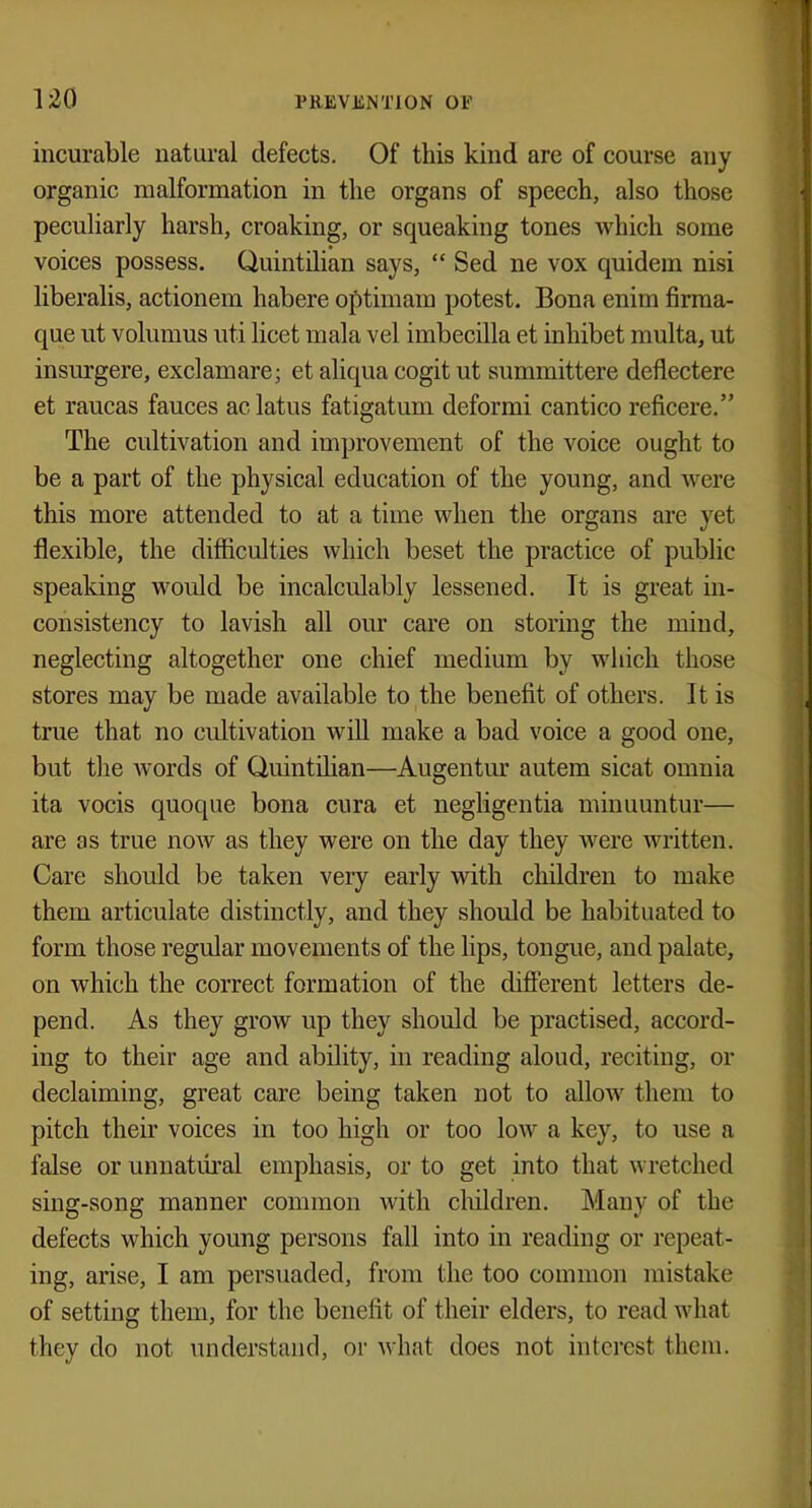 incurable natural defects. Of this kind are of course any organic malformation in the organs of speech, also those peculiarly harsh, croaking, or squeaking tones which some voices possess. Quintilian says,  Sed ne vox quidem nisi liberalis, actionem habere optimam potest. Bona enim firma- que ut volumus uti licet mala vel imbecilla et inhibet multa, ut insurgere, exclamare; et aliqua cogit ut summittere deflectere et raucas fauces aclatus fatigatum deformi cantico reficere. The cultivation and improvement of the voice ought to be a part of the physical education of the young, and were this more attended to at a time when the organs are yet flexible, the difficulties which beset the practice of public speaking would be incalculably lessened. It is great in- consistency to lavish all our care on storing the mind, neglecting altogether one chief medium by which those stores may be made available to the benefit of others. It is true that no cultivation will make a bad voice a good one, but the words of Quintilian—Augentur autem sicat omnia ita vocis quoque bona cnra et negligentia minuuntur— are as true now as they were on the day they were written. Care should be taken very early with children to make them articulate distinctly, and they should be habituated to form those regular movements of the lips, tongue, and palate, on which the correct formation of the different letters de- pend. As they grow up they should be practised, accord- ing to their age and ability, in reading aloud, reciting, or declaiming, great care being taken not to allow them to pitch their voices in too high or too low a key, to use a false or unnatural emphasis, or to get into that wretched sing-song manner common with children. Many of the defects which young persons fall into in reading or repeat- ing, arise, I am persuaded, from the too common mistake of setting them, for the benefit of their elders, to read what they do not understand, or what does not interest them.