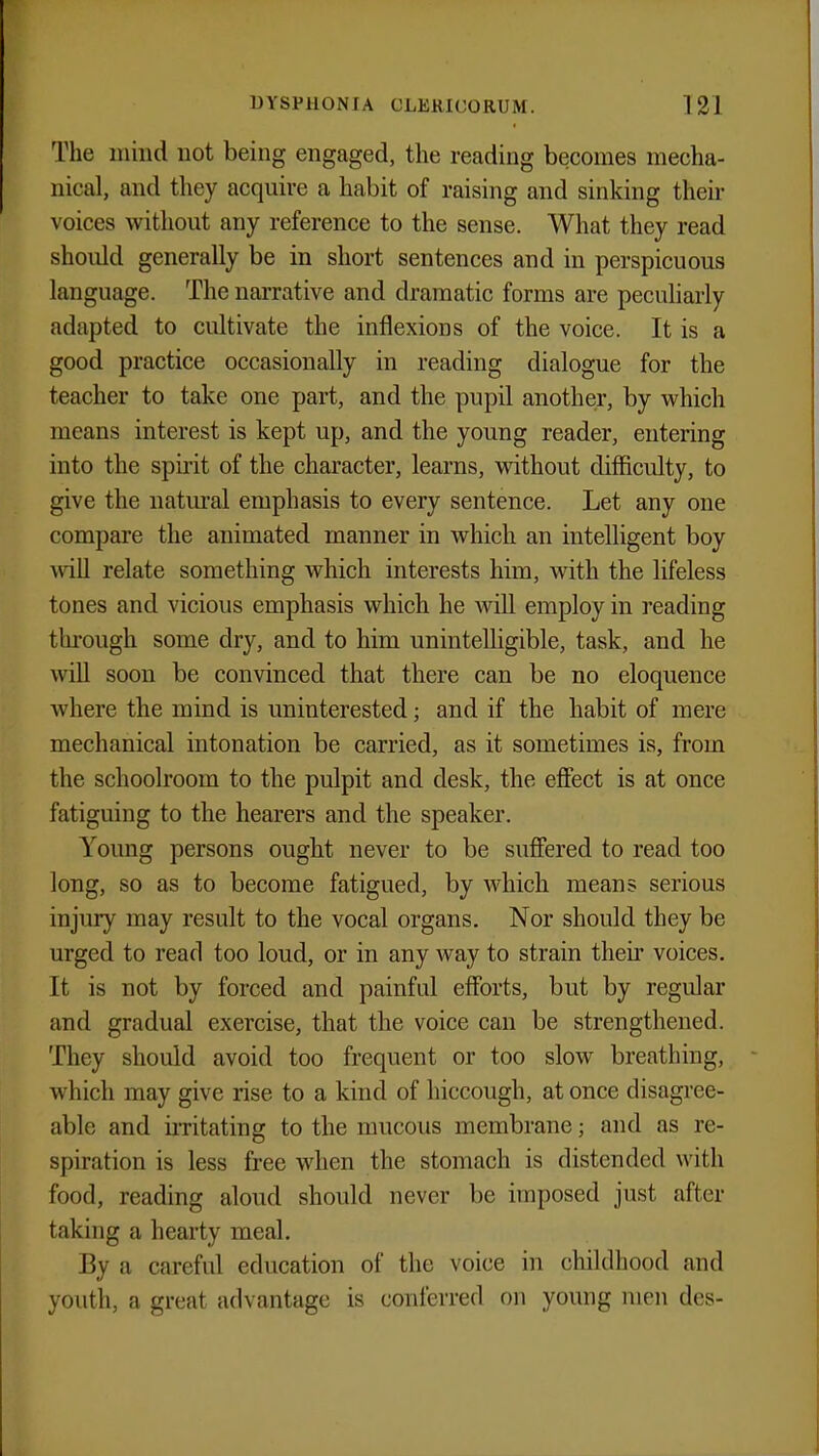 The mind not being engaged, the reading becomes mecha- nical, and they acquire a habit of raising and sinking their voices without any reference to the sense. What they read should generally be in short sentences and in perspicuous language. The narrative and dramatic forms are peculiarly adapted to cultivate the inflexions of the voice. It is a good practice occasionally in reading dialogue for the teacher to take one part, and the pupil another, by which means interest is kept up, and the young reader, entering into the spirit of the character, learns, without difficulty, to give the natural emphasis to every sentence. Let any one compare the animated manner in which an intelligent boy will relate something which interests him, with the lifeless tones and vicious emphasis which he will employ in reading through some dry, and to him unintelligible, task, and he will soon be convinced that there can be no eloquence where the mind is uninterested; and if the habit of mere mechanical intonation be carried, as it sometimes is, from the schoolroom to the pulpit and desk, the effect is at once fatiguing to the hearers and the speaker. Young persons ought never to be suffered to read too long, so as to become fatigued, by which means serious injury may result to the vocal organs. Nor should they be urged to read too loud, or in any way to strain their voices. It is not by forced and painful efforts, but by regular and gradual exercise, that the voice can be strengthened. They should avoid too frequent or too slow breathing, which may give rise to a kind of hiccough, at once disagree- able and irritating to the mucous membrane; and as re- spiration is less free when the stomach is distended with food, reading aloud should never be imposed just after taking a hearty meal. By a careful education of the voice in childhood and youth, a great advantage is conferred on young men des-