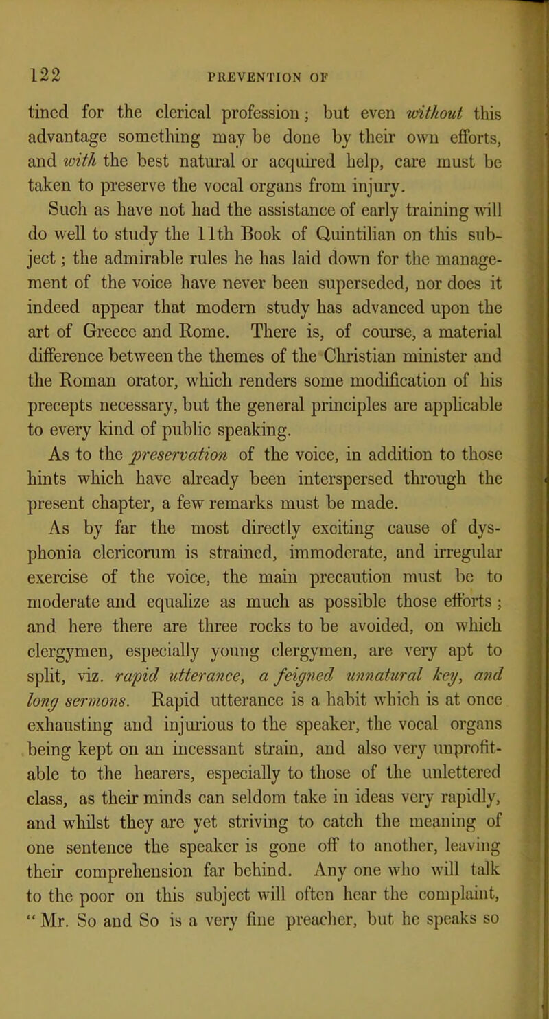 tined for the clerical profession; but even without this advantage something may be done by their own efforts, and with the best natural or acquired help, care must be taken to preserve the vocal organs from injury. Such as have not had the assistance of early training will do well to study the 11th Book of Quintilian on this sub- ject ; the admirable rules he has laid down for the manage- ment of the voice have never been superseded, nor does it indeed appear that modern study has advanced upon the art of Greece and Rome. There is, of course, a material difference between the themes of the Christian minister and the Roman orator, which renders some modification of his precepts necessary, but the general principles are applicable to every kind of public speaking. As to the preservation of the voice, in addition to those hints which have already been interspersed through the present chapter, a few remarks must be made. As by far the most directly exciting cause of dys- phonia clericoram is strained, immoderate, and irregular exercise of the voice, the main precaution must be to moderate and equalize as much as possible those efforts; and here there are three rocks to be avoided, on which clergymen, especially young clergymen, are very apt to split, viz. rapid utterance, a feigned unnatural key, and long sermons. Rapid utterance is a habit which is at once exhausting and injurious to the speaker, the vocal organs being kept on an incessant strain, and also very unprofit- able to the hearers, especially to those of the unlettered class, as their minds can seldom take in ideas very rapidly, and whilst they are yet striving to catch the meaning of one sentence the speaker is gone off to another, leaving their comprehension far behind. Any one who will talk to the poor on this subject will often hear the complaint,  Mr. So and So is a very fine preacher, but he speaks so