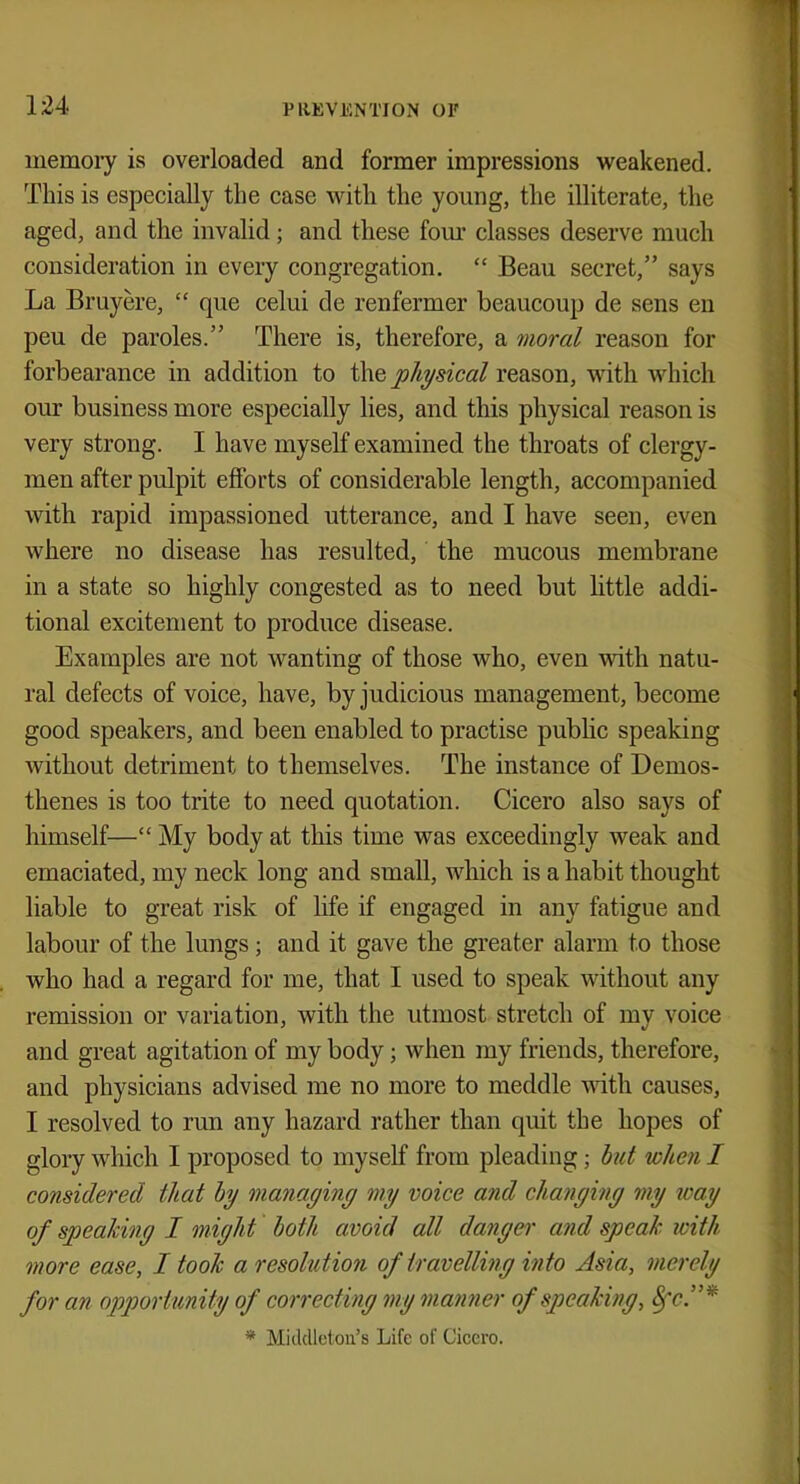 memory is overloaded and former impressions weakened. This is especially the case with the young, the illiterate, the aged, and the invalid; and these four classes deserve much consideration in every congregation.  Beau secret, says La Bruyere,  que celui de renfermer beaucoup de sens en peu de paroles. There is, therefore, a moral reason for forbearance in addition to the physical reason, with which our business more especially lies, and this physical reason is very strong. I have myself examined the throats of clergy- men after pulpit efforts of considerable length, accompanied with rapid impassioned utterance, and I have seen, even where no disease has resulted, the mucous membrane in a state so highly congested as to need but little addi- tional excitement to produce disease. Examples are not wanting of those who, even with natu- ral defects of voice, have, by judicious management, become good speakers, and been enabled to practise public speaking without detriment to themselves. The instance of Demos- thenes is too trite to need quotation. Cicero also says of himself— My body at this time was exceedingly weak and emaciated, my neck long and small, which is a habit thought liable to great risk of life if engaged in any fatigue and labour of the lungs ; and it gave the greater alarm to those who had a regard for me, that I used to speak without any remission or variation, with the utmost stretch of my voice and great agitation of my body; when my friends, therefore, and physicians advised me no more to meddle with causes, I resolved to run any hazard rather than quit the hopes of glory which I proposed to myself from pleading; but when I considered that by managing my voice and changing my way of speaking I might both avoid all danger and speak, with more ease, I took a resolution of travelling into Asia, merely for an opportunity of correcting my manner of speaking, Sec.* * Midclleton's Life of Cicero.