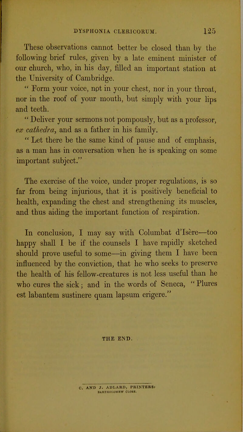 These observations cannot better be closed than by the following brief rules, given by a late eminent minister of our church, who, in his day, filled an important station at the University of Cambridge.  Form your voice, not in your chest, nor in your throat, nor in the roof of your mouth, but simply with your lips and teeth.  Deliver your sermons not pompously, but as a professor, ex cathedra, and as a father in his family.  Let there be the same kind of pause and of emphasis, as a man has in conversation when he is speaking on some important subject. The exercise of the voice, under proper regulations, is so far from being injurious, that it is positively beneficial to health, expanding the chest and strengthening its muscles, and thus aiding the important function of respiration. In conclusion, I may say with Columbat d'Isere—too happy shall I be if the counsels I have rapidly sketched should prove useful to some—in giving them I have been influenced by the conviction, that he who seeks to preserve the health of his fellow-creatures is not less useful than he who cures the sick; and in the words of Seneca,  Plures est labantem sustinere quam lapsum erigere. THE END. C. AND J. ADLARD, PRINTERSr BARTHOLOMEW CLOIB-