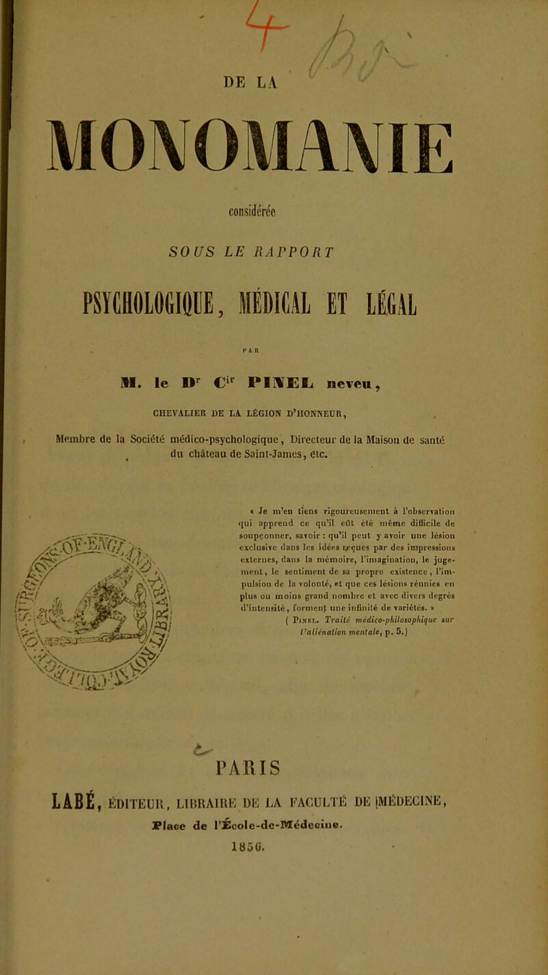 DE LA MONOMANIE considérée SOUS LE RAPPORT PSYCHOLOGIQUE, MÉDICAL ET LÉGAL PAR M. le Dr Cir PIXEL neveu, CHEVALIER DE LA LÉGION D'HONNEUR, Membre de la Société médico-psychologique, Directeur de la Maison de santé du château de Saint-James, etc. ■ Je m'en tiens rigoureusement à l'observât ion qui apprend ce qu'il eût èlé même diflicile de soupçonner, savoir : qu'il peut y avoir une lésion exclusive dans les idét*s reçues par des impressions externes, dans la mémoire, l'imagination, le juge- ment, le sentiment de sa propre existence, I un pulsiou de la volonté, et que ces lésions réunies cm plus ou moins grand nombre et avec divers degrés d'intensité , forment une infinité de variétés. ■ ( Pim:i- Traité médico-philosophique sur l'aliénation ment aiet p. 5.) PARIS LABÉ, ÉDITEUR, LIBRAIRE DE LA FACULTÉ DÉ (MÉDECINE, Place de l'Écolc-dc-Mcdecinc.