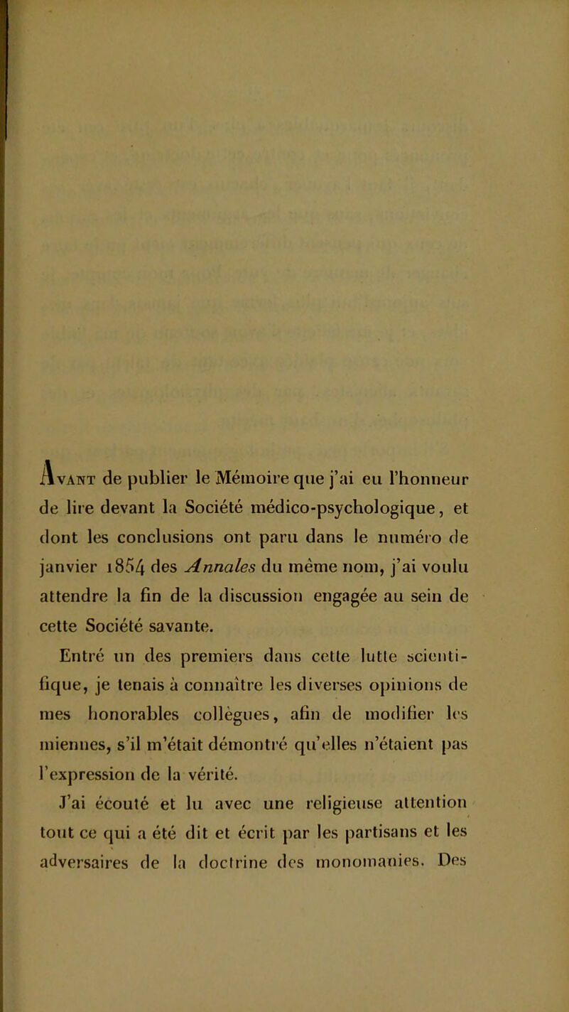 Avant de publier le Mémoire que j'ai eu l'honneur de lire devant la Société médico-psychologique, et dont les conclusions ont paru dans le numéro de janvier 1854 des Annales du même nom, j'ai voulu attendre la fin de la discussion engagée au sein de cette Société savante. Entré un des premiers dans cette lutle scienti- fique, je tenais à connaître les diverses opinions de mes honorables collègues, afin de modifier les miennes, s'il m'était démontré qu'elles n'étaient pas l'expression de la vérité. J'ai écouté et lu avec une religieuse attention tout ce qui a été dit et écrit par les partisans et les adversaires de la doctrine des monomanies. Des