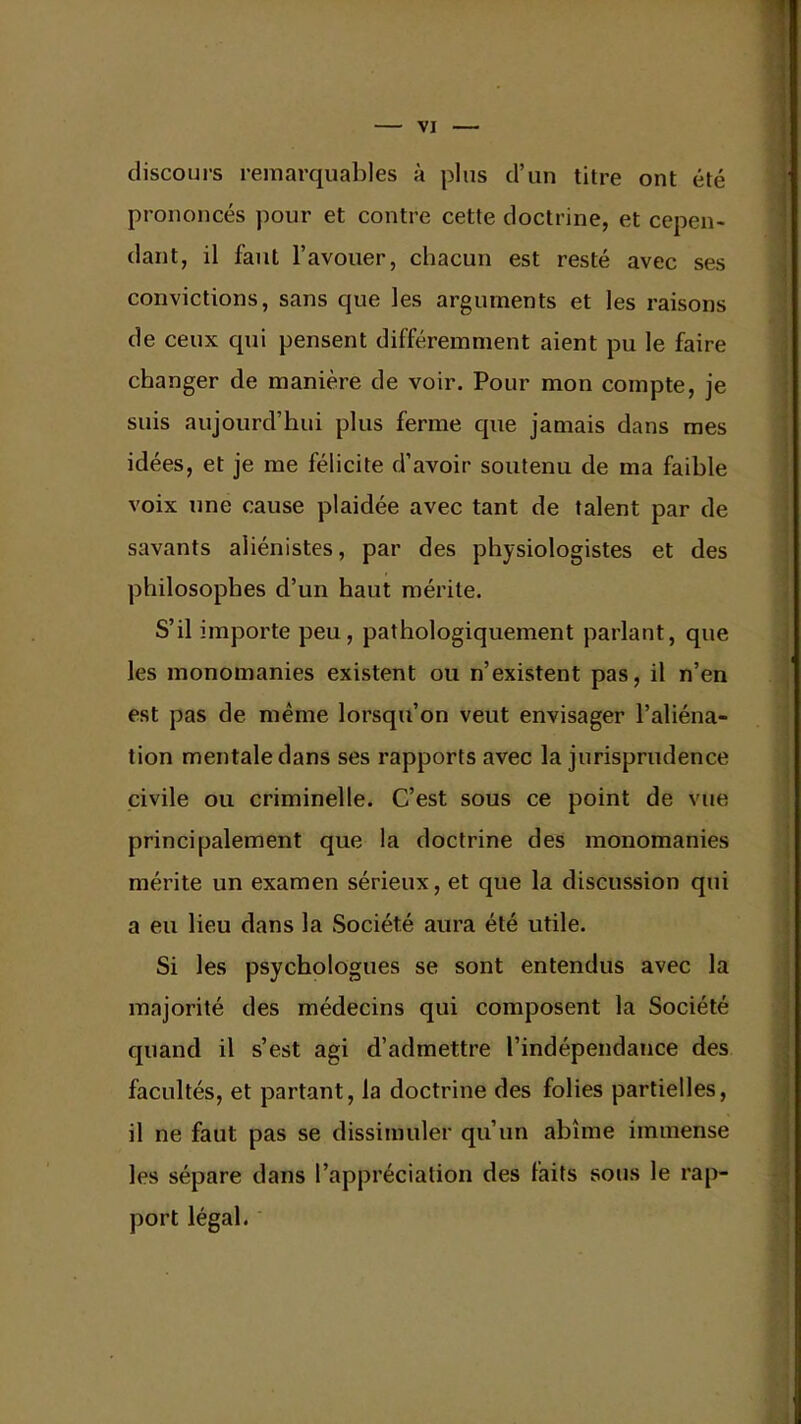 discours remarquables à plus d'un titre ont été prononcés pour et contre cette doctrine, et cepen- dant, il faut l'avouer, chacun est resté avec ses convictions, sans que les arguments et les raisons de ceux qui pensent différemment aient pu le faire changer de manière de voir. Pour mon compte, je suis aujourd'hui plus ferme que jamais dans mes idées, et je me félicite d'avoir soutenu de ma faible voix une cause plaidée avec tant de talent par de savants aliénistes, par des physiologistes et des philosophes d'un haut mérite. S'il importe peu, pathologiquement parlant, que les monomanies existent ou n'existent pas, il n'en est pas de même lorsqu'on veut envisager l'aliéna- tion mentale dans ses rapports avec la jurisprudence civile ou criminelle. C'est sous ce point de vue principalement que la doctrine des monomanies mérite un examen sérieux, et que la discussion qui a eu lieu dans la Société aura été utile. Si les psychologues se sont entendus avec la majorité des médecins qui composent la Société quand il s'est agi d'admettre l'indépendance des facultés, et partant, la doctrine des folies partielles, il ne faut pas se dissimuler qu'un abîme immense les sépare dans l'appréciation des faits sous le rap- port légal.