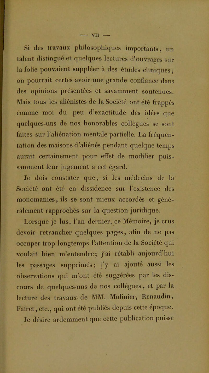 Si des travaux philosophiques importants, un talent distingué et quelques lectures d'ouvrages sur la folie pouvaient suppléer à des études cliniques, on pourrait certes avoir une grande confiance dans des opinions présentées et savamment soutenues. Mais tous les aliénistes de la Société ont été frappés comme moi du peu d'exactitude des idées que quelques-uns de nos honorables collègues se sont faites sur l'aliénation mentale partielle. La fréquen- tation des maisons d'aliénés pendant quelque temps aurait certainement pour effet de modifier puis- samment leur jugement à cet égard. Je dois constater que, si les médecins de la Société ont été en dissidence sur l'existence des monomanies, ils se sont mieux accordés et géné- ralement rapprochés sur la question juridique. Lorsque je lus, l'an dernier, ce Mémoire, je crus devoir retrancher quelques pages, afin de ne pas occuper trop longtemps l'attention de la Société qui voulait bien m'entendre; j'ai rétabli aujourd'hui les passages supprimés; j'y ai ajouté aussi les observations qui m'ont été suggérées par les dis- cours de quelques-uns de nos collègues, et par la lecture des travaux- de MM. Molinier, Renaudin, Falret, etc., qui ont été publiés depuis cette époque. Je désire ardemment que cette publication puisse