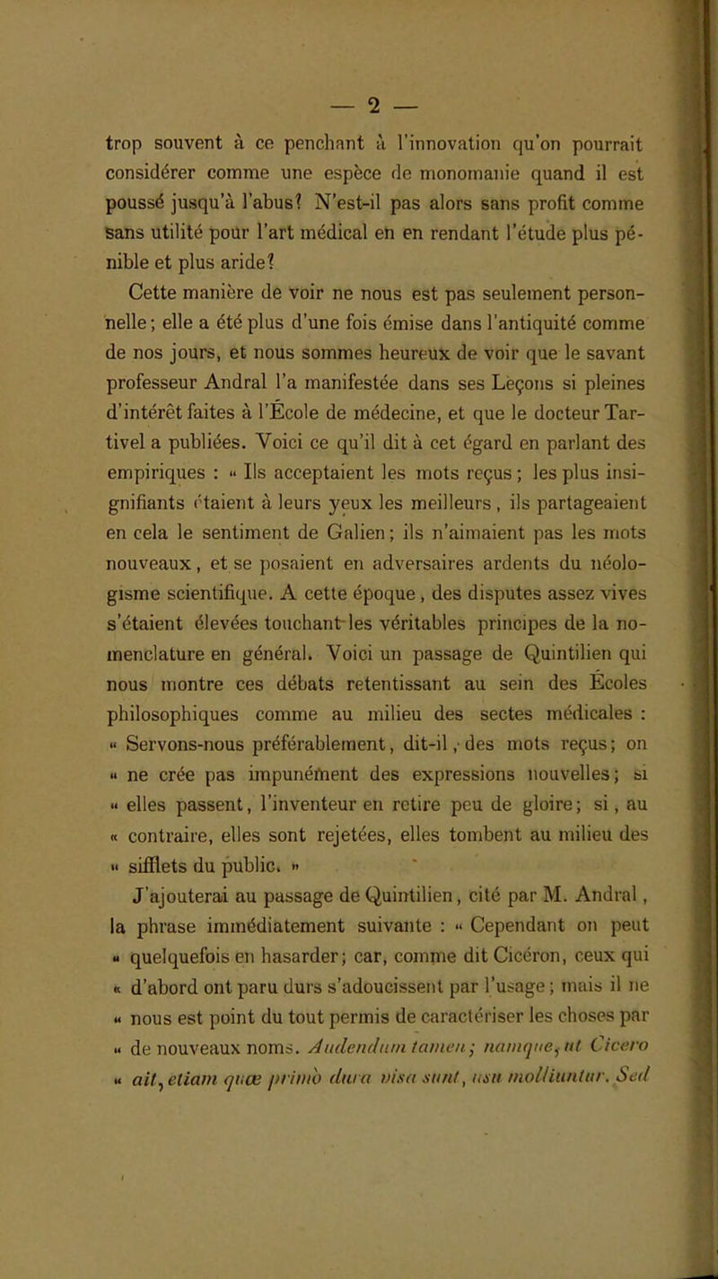 — 2 — trop souvent à ce penchant à l'innovation qu'on pourrait considérer comme une espèce de monomanie quand il est poussé jusqu'à l'abusî N'est-il pas alors sans profit comme sans utilité pour l'art médical en en rendant l'étude plus pé- nible et plus aride? Cette manière de voir ne nous est pas seulement person- nelle; elle a été plus d'une fois émise dans l'antiquité comme de nos jours, et nous sommes heureux de voir que le savant professeur Andral l'a manifestée dans ses Leçons si pleines d'intérêt faites à l'Ecole de médecine, et que le docteur Tar- tivel a publiées. Voici ce qu'il dit à cet égard en parlant des empiriques : « Ils acceptaient les mots reçus ; les plus insi- gnifiants étaient à leurs yeux les meilleurs , ils partageaient en cela le sentiment de Galien ; ils n'aimaient pas les mots nouveaux, et se posaient en adversaires ardents du néolo- gisme scientifique. A cette époque , des disputes assez vives s'étaient élevées touchant-les véritables principes de la no- menclature en général. Voici un passage de Quintilien qui nous montre ces débats retentissant au sein des Ecoles philosophiques comme au milieu des sectes médicales : « Servons-nous préférablement, dit-il ,■ des mots reçus ; on « ne crée pas impunément des expressions nouvelles; si «« elles passent, l'inventeur en retire peu de gloire ; si, au « contraire, elles sont rejetées, elles tombent au milieu îles <« sifflets du public. » J'ajouterai au passage de Quintilien, cité par M. Andral, la phrase immédiatement suivante : « Cependant on peut « quelquefois en hasarder; car, comme dit Cicéron, ceux qui « d'abord ont paru durs s'adoucissent par l'usage ; mais il ne « nous est point du tout permis de caractériser les choses par « de nouveaux noms. A nde ndtan taineii; namqueiitt Cicero » ait^etiam quœ primo dura visa tutnt, usu molliuntiir. Sed