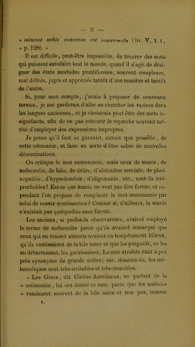 - 3 — - minime nobis conccssa est. ôvofixTrnrotfa (liv.V, t. I , p. 128). - Il est difficile, peut-être impossible, de trouver des mots qui puissent satisfaire tout le monde, quand il s'agit de dési- gner des états morbides protéiformes, souvent complexes, mal définis, jugés et appréciés tantôt d'une manière et tantôt de l'autre. Si, pour mon compte, j'avais à proposer de nouveaux termes , je me garderais d'aller en chercher les racines dans les langues anciennes, et je choisirais peut-être des mots in- signifiants, afin de ne pas encourir le reproche souvent mé- rité d'employer des expressions impropres. Je pense qu'il faut se garantir, autant que possible , de cette néomanie, et faire en sorte d'être sobre de nouvelles dénominations. On critique le mot monomanie, mais ceux de manie, de mélancolie, de folie, de délire, d'aliénation mentale, de phré- nopathie, d'hypochondrie , d'oligomanie , etc., sont-ils irré- prochables? Est-ce que manie ne veut pas dire fureur, et ce- pendant l'on propose de remplacer le mot monomanie par celui de manie systématisée? Comme si, d'ailleurs, la manie n'existait pas quelquefois sans fureur. Les anciens, si profonds observateurs, avaient employé le terme de mélancolie parce qu'ils avaient remarqué que ceux qui en étaient atteints a\ aient un tempérament bilieux, qu'ils vomissaient de la bile noire et que les purgatifs, en les en débarrassant, les guérissaient. Le mot atrabile était à peu près synonyme de grande colère; car, disaient-ils, les mé- lancoliques sont très-irritables et très-irascibles. « Les Grecs, dit Cœlius Aurelianus, en parlant de la ». mélancolie , lui ont donné ce nom parce que les malades « vomissent souvent de la bile noire et non pas, comme 4.