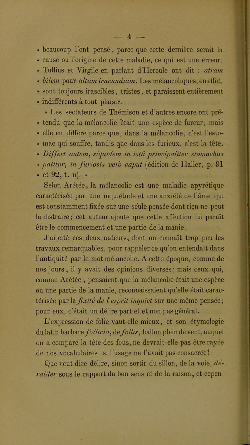 beaucoup l'ont pensé , parce que cette dernière serait la - cause ou l'origine de cette maladie, ce qui est une erreur. •• Tullius et Virgile en parlant d'Hercule ont dit : atram  bi/em pour altam iracundiam. Les mélancoliques, en effet, « sont toujours irascibles, tristes, et paraissent entièrement «« indifférents à tout plaisir. « Les sectateurs de Thémison et d'autres encore ont pré- « tendu que la mélancolie 'était une espèce de fureur; mais « elle en diffère parce que, dans la mélancolie, c'est l'esto-  mac qui souffre, tandis que dans les furieux, c'est la tête. » Differt atitern, siquidem in istâ principaliter stomachus « patitur, in furiosis vero capat (édition de Haller, p. 91 « et 92, t. n). » Selon Arétée, la mélancolie est une maladie apyrétique caractérisée par Une inquiétude et une anxiété de l'âme qui est constamment fixée sur une seule pensée dont rien ne peut la distraire ;' cet auteur ajoute que cette affection lui paraît être le commencement et une partie de la manie. J'ai cité ces deux auteurs, dont on connaît trop peu les travaux remarquables, pour rappeler ce qu'on entendait dans l'antiquité par le mot mélancolie. A cette époque, comme de nos jours, il y avait des opinions diverses; mais ceux qui, comme Arétée , pensaient que la mélancolie était une espèce ou une partie de la manie, reconnaissaient qu'elle était carac- térisée par la fixité de l'esprit inquiet sur une même pensée ; pour eux, c'était un délire partiel et non pas général. L'expression de folie vaut-elle mieux, et son étymologie dulatin barbare f'ol/icia,defollis, ballon plein de vent, auquel on a comparé la tête des fous, ne devrait-elle pas être rayée de nos vocabulaires, si l'usage ne l'avait pas consacrée? Que veut dire délire, sinon sortir du sillon, de la voie, dé- railler sous le rapport du bon sens et de la raison, et cepen-