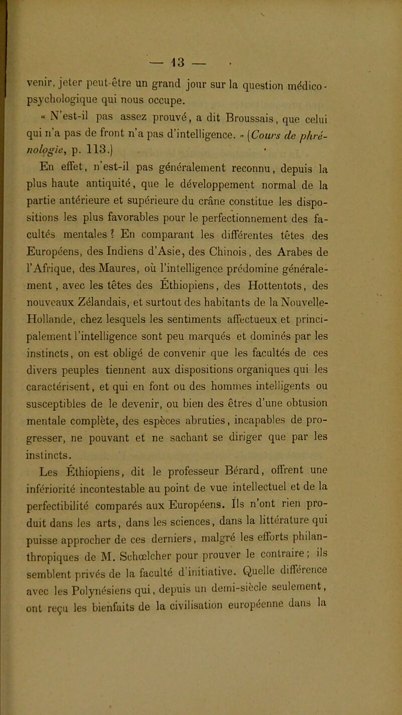 venir, jeter peut-être un grand jour sur la question médico- psychologique qui nous occupe. « N'est-il pas assez prouvé, a dit Broussais, que celui qui n'a pas de front n'a pas d'intelligence. « [Cours de phré- nologie, p. 113.) En effet, n'est-il pas généralement reconnu, depuis la plus haute antiquité, que le développement normal de la partie antérieure et supérieure du crâne constitue les dispo- sitions les plus favorables pour le perfectionnement des fa- cultés mentales 1 En comparant les différentes têtes des Européens, des Indiens d'Asie, des Chinois, des Arabes de l'Afrique, des Maures, où l'intelligence prédomine générale- ment , avec les têtes des Ethiopiens, des Hottentots, des nouveaux Zélandais, et surtout des habitants de la Nouvelle- Hollande, chez lesquels les sentiments affectueux et princi- palement l'intelligence sont peu marqués et dominés par les instincts, on est obligé de convenir que les facultés de ces divers peuples tiennent aux dispositions organiques qui les caractérisent, et qui en font ou des hommes intelligents ou susceptibles de le devenir, ou bien des êtres d'une obtusion mentale complète, des espèces abruties, incapables de pro- gresser, ne pouvant et ne sachant se diriger que par les instincts. Les Éthiopiens, dit le professeur Bérard, offrent une infériorité incontestable au point de vue intellectuel et de la perfectibilité comparés aux Européens. Ils n'ont rien pro- duit dans les arts, dans les sciences, dans la littérature qui puisse approcher de ces derniers, malgré les efforts philan- thropiques de M. Schœlcher pour prouver le contraire ; ils semblent privés de la faculté d'initiative. Quelle différence avec les Polynésiens qui, depuis un demi-siècle seulement, ont reçu les bienfaits de la civilisation européenne dans la