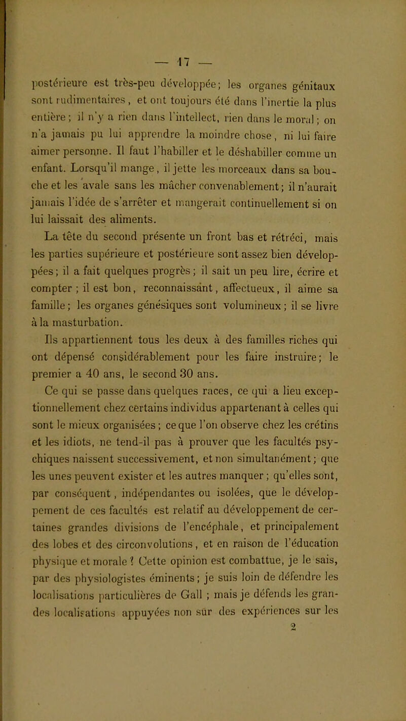 postérieure est très-peu développée; les organes génitaux sont rudimentaires, et ont toujours été dans l'inertie la plus entière ; il n'y a rien dans l'intellect, rien dans le moral; on n'a jamais pu lui apprendre la moindre chose, ni lui faire aimer personne. Il faut l'habiller et le déshabiller comme un enfant. Lorsqu'il mange , il jette les morceaux dans sa bou- che et les avale sans les mâcher convenablement; il n'aurait jamais l'idée de s'arrêter et mangerait continuellement si on lui laissait des aliments. La tête du second présente un front bas et rétréci, mais les parties supérieure et postérieure sont assez bien dévelop- pées ; il a fait quelques progrès ; il sait un peu lire, écrire et compter ; il est bon, reconnaissant, affectueux, il aime sa famille ; les organes génésiques sont volumineux ; il se livre à la masturbation. Ils appartiennent tous les deux à des familles riches qui ont dépensé considérablement pour les faire instruire; le premier a 40 ans, le second 30 ans. Ce qui se passe dans quelques races, ce qui a lieu excep- tionnellement chez certains individus appartenant à celles qui sont le mieux organisées ; ce que l'on observe chez les crétins et les idiots, ne tend-il pas à prouver que les facultés psy- chiques naissent successivement, et non simultanément; que les unes peuvent exister et les autres manquer ; qu'elles sont, par conséquent, indépendantes ou isolées, que le dévelop- pement de ces facultés est relatif au développement de cer- taines grandes divisions de l'encéphale, et principalement des lobes et des circonvolutions, et en raison de l'éducation physique et morale \ Cette opinion est combattue, je le sais, par des physiologistes éminents; je suis loin de défendre les localisations particulières de Gall ; mais je défends les gran- des localisations appuyées non sûr des expériences sur les 2