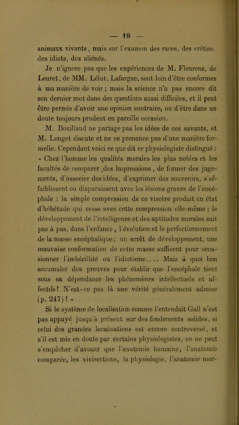 animaux vivants , mais sur l'examen des races, des crétins, des idiots, des aliénés. Je n'ignore pas que les expériences de M. Flourens, de Leuret, de MM. Lélut, Lafargue, sont loin d'être conformes à ma manière de voir ; mais la science n'a pas encore dit son dernier mot dans des questions aussi difficiles, et il peut être permis d'avoir une opinion contraire, ou d'être dans un doute toujours prudent en pareille occasion. M. Bouillaud ne partage pas les idées de ces savants, et M. Longet discute et ne se prononce pas d'une manière for- melle. Cependant voici ce que dit ce physiologiste distingué : « Chez l'homme les qualités morales les plus nobles et les facultés de comparer ^des impressions , de former des juge- ments, d'associer des idées, d'exprimer des souvenirs, s'af- faiblissent ou disparaissent avec les lésions graves de l'encé- phale : la simple compression de ce viscère produit un état d'hébétude qui cesse avec cette compression elle-même ; Je développement de l'intelligence et des aptitudes morales suit pas à pas, dans l'enfance , l'évolution et le perfectionnement de la masse encéphalique ; un arrêt de développement, une mauvaise conformation de cette masse suffisent pour occa- sionner l'imbécillité ou l'idiotisme Mais à quoi bon accumuler des preuves pour établir que l'encéphale tient sous sa dépendance les phénomènes intellectuels et af- fectifs? N'est-ce pas là une vérité généralement admise (p. 247)1 » Si le système de localisation comme l'entendait Gall n'est pas appuyé jusqu'à présent sur des fondements solides, si celui des grandes localisations est encore controversé, et s'il est mis en doute par certains physiologistes, on ne peut s'empêcher d'avouer que l'anatomie humaine, l'anatomie comparée, les vivisections, la physiologie, l'anatomie mor-