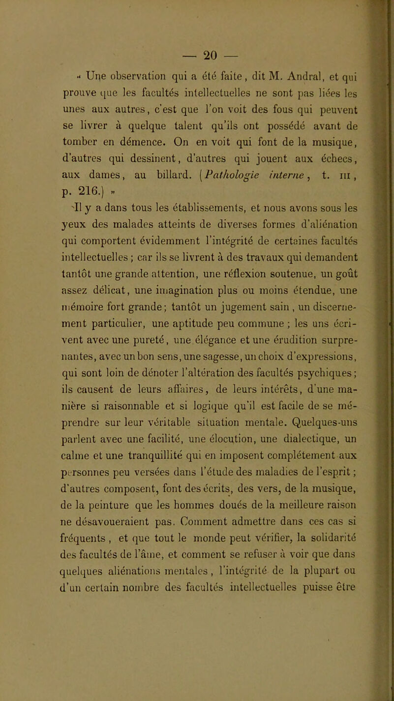 •• Une observation qui a été faite, dit M. Andral, et qui prouve que les facultés intellectuelles ne sont pas liées les unes aux autres, c'est que l'on voit des fous qui peuvent se livrer à quelque talent qu'ils ont possédé avant de tomber en démence. On en voit qui font delà musique, d'autres qui dessinent, d'autres qui jouent aux échecs, aux dames, au billard. ( Pathologie interne, t. m, p. 216.) ~I1 y a dans tous les établissements, et nous avons sous les yeux des malades atteints de diverses formes d'aliénation qui comportent évidemment l'intégrité de certaines facultés intellectuelles ; car ils se livrent à des travaux qui demandent tantôt une grande attention, une réflexion soutenue, un goût assez délicat, une imagination plus ou moins étendue, une mémoire fort grande; tantôt un jugement sain , un discerne- ment particulier, une aptitude peu commune ; les uns écri- vent avec une pureté, une élégance et une érudition surpre- nantes, avec un bon sens, une sagesse, un choix d'expressions, qui sont loin de dénoter l'altération des facultés psychiques; ils causent de leurs affaires, de leurs intérêts, d'une ma- nière si raisonnable et si logique qu'il est facile de se mé- prendre sur leur véritable situation mentale. Quelques-uns parlent avec une facilité, une élocution, une dialectique, un calme et une tranquillité qui en imposent complètement aux personnes peu versées dans l'étude des maladies de l'esprit ; d'autres composent, font des écrits, des vers, de la musique, de la peinture que les hommes doués de la meilleure raison ne désavoueraient pas. Comment admettre dans ces cas si fréquents , et que tout le monde peut vérifier, la solidarité des facultés de l'âme, et comment se refuser à voir que dans quelques aliénations mentales, l'intégrité de la plupart ou d'un certain nombre des facultés intellectuelles puisse être