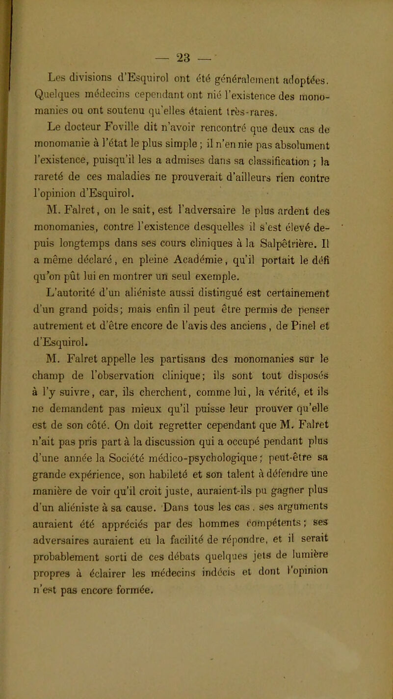 Les divisions d'Esquirol ont été généralement adoptées. Quelques médecins cependant ont nié l'existence des mono- manies ou ont soutenu qu'elles étaient très-rares. Le docteur Foville dit n'avoir rencontré que deux cas de monomanie à l'état le plus simple ; il n'en nie pas absolument l'existence, puisqu'il les a admises dans sa classification ; la rareté de ces maladies ne prouverait d'ailleurs rien contre l'opinion d'Esquirol. M. Falret, on le sait, est l'adversaire le plus ardent des monomanies, contre l'existence desquelles il s'est élevé de- puis longtemps dans ses cours cliniques à la Salpêtrière. Il a même déclaré, en pleine Académie, qu'il portait le défi qu'on pût lui en montrer un seul exemple. L'autorité d'un aliéniste aussi distingué est certainement d'un grand poids; mais enfin il peut être permis de penser autrement et d'être encore de l'avis des anciens , de Pinel et d'Esquirol. M. Falret appelle les partisans des monomanies sur le champ de l'observation clinique; ils sont tout disposés à l'y suivre, car, ils cherchent, comme lui, la vérité, et ils ne demandent pas mieux qu'il puisse leur prouver qu'elle est de son côté. On doit regretter cependant que M. Falret n'ait pas pris part à la discussion qui a occupé pendant plus d'une année la Société médico-psychologique; peut-être sa grande expérience, son habileté et son talent à défendre une manière de voir qu'il croit juste, auraient-ils pu gagner plus d'un aliéniste à sa cause. Dans tous les cas . ses arguments auraient été appréciés par des hommes compétents ; ses adversaires auraient eu la facilité de répondre, et il serait probablement sorti de ces débats quelques jets de lumière propres à éclairer les médecins indécis et dont l'opinion n'est pas encore formée.