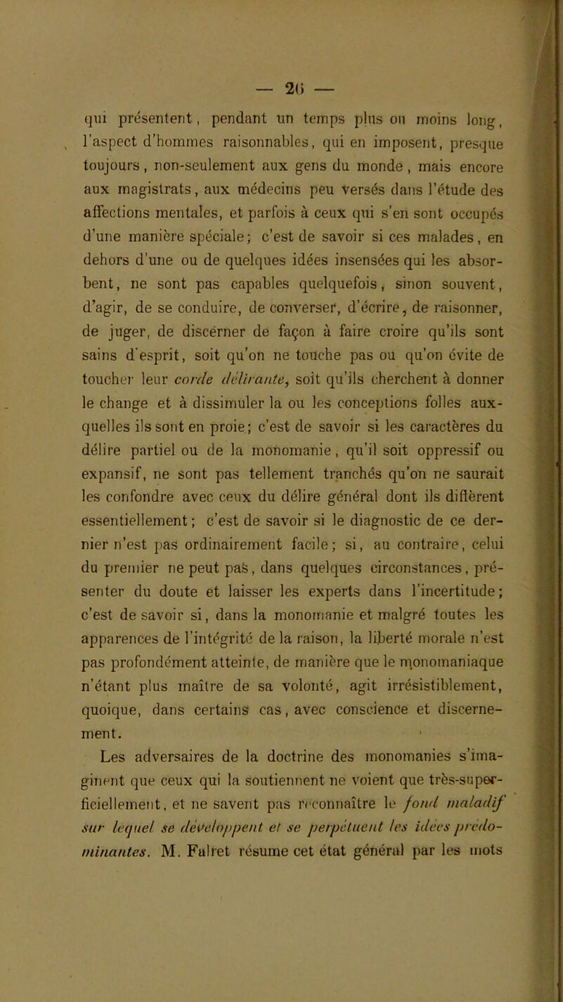 — 2(i — qui présentent, pendant un temps pins on moins long, l'aspect d'hommes raisonnables, qui en imposent, presque toujours, non-seulement aux gens du monde, mais encore aux magistrats, aux médecins peu Versés clans l'étude des affections mentales, et parfois à ceux qui s'en sont occupés d'une manière spéciale ; c'est de savoir si ces malades, en dehors d'une ou de quelques idées insensées qui les absor- bent , ne sont pas capables quelquefois, sinon souvent, d'agir, de se conduire, de converser, d'écrire, de raisonner, de juger, de discérner de façon à faire croire qu'ils sont sains d'esprit, soit qu'on ne touche pas ou qu'on évite de toucher leur corde délirante, soit qu'ils cherchent à donner le change et à dissimuler la ou les conceptions folles aux- quelles ils sont en proie; c'est de savoir si les caractères du délire partiel ou de la monomanie, qu'il soit oppressif ou expansif, ne sont pas tellement tranchés qu'on ne saurait les confondre avec ceux du délire général dont ils diffèrent essentiellement; c'est de savoir si le diagnostic de ce der- nier n'est pas ordinairement facile; si, au contraire, celui du premier ne peut pas, dans quelques circonstances, pré- senter du doute et laisser les experts dans l'incertitude ; c'est de savoir si, dans la monomanie et malgré toutes les apparences de l'intégrité de la raison, la liberté morale n'est pas profondément atteinte, de manière que le monomaniaque n'étant plus maître de sa volonté, agit irrésistiblement, quoique, dans certains cas, avec conscience et discerne- ment. Les adversaires de la doctrine des monomanies s'ima- ginent que ceux qui la soutiennent ne voient que très-super- ficiellement, et ne savent pas reconnaître le fond maladif sur lequel se développent et se perpétuent les idées prédo- minantes. M. Fulret résume cet état général par les mots