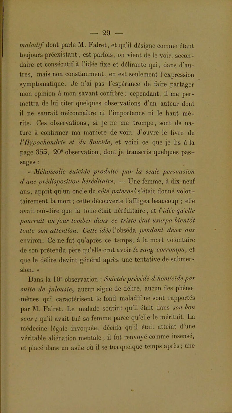 maladif dont parle M. Falret, et qu'il désigne comme étant toujours préexistant, est parfois, on vient de le voir, secon- daire et consécutif à l'idée fixe et délirante qui, dans d'au- tres, mais non constamment, en est seulement l'expression symptomatique. Je n'ai pas l'espérance de faire partager mon opinion à mon savant confrère; cependant, il me per- mettra de lui citer quelques observations d'un auteur dont il ne saurait méconnaître ni l'importance ni le haut mé- rite. Ces observations, si je ne me trompe, sont de na- ture à confirmer ma manière de voir. J'ouvre le livre de V llypochondrie et du Suicide, et voici ce que je lis à la page 355, 20e observation, dont je transcris quelques pas- sages : » Mélancolie suicide produite par la seule persuasion dune prédisposition héréditaire. — Une femme, à dix-neuf ans, apprit qu'un oncle du coté paternel s'était donné volon- tairement la mort; cette découverte l'affligea beaucoup ; elle avait ouï-dire que la folie était héréditaire, et l'idée qu'elle pourrait un jour tomber dans ce triste état usurpa bientôt toute son attention. Cette idée Yobséda pendant deux ans environ. Ce ne fut qu'après ce temps, à la mort volontaire de son prétendu père qu'elle crut avoir le sang corrompu, et que le délire devint général après une tentative de submer- sion. » Dans la 10e observation : Suicide précédé d'homicide par- suite de jalousie, aucun signe de délire, aucun des phéno- mènes qui caractérisent le fond maladif ne sont rapportés par M. Falret. Le malade soutint qu'il était dans son bon sens ; qu'il avait tué sa femme parce qu'elle le méritait. La médecine légale invoquée, décida qu'il était atteint d'une véritable aliénation mentale ; il fut renvoyé comme insensé, et placé dans un asile où il se tua quelque temps après ; une