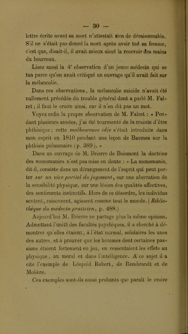 lettre écrite avant sa mort n'attestait lien de déraisonnable. S'il ne s'était pas donné la mort après avoir tué sa femme, c'est que, disait-il, il avait mieux aimé la recevoir des mains du bourreau. Lisez aussi la 4e observation d'un jeune médecin qui se tua parce qu'on avait critiqué un ouvrage qu'il avait fait sur la mélancolie. Dans ces observations, la mélancolie suicide n'avait été nullement précédée du trouble général dont a parlé M. Fal- ret ; il faut le croire ainsi, car il n'en dit pas un mot. Voyez enfin la propre observation de M. Falret : » Pen- dant plusieurs années, j'ai été tourmenté de la crainte d'être phthisique ; cette malheureuse idée s'était introduite dans mon esprit en 1810 pendant une leçon de Baumes sur la phthisie pulmonaire (p. 389 ). » Dans un ouvrage de M. Brierre de Boismont la doctrine des monomanies n'est pas mise en doute : >• La monomanie, dit-il, consiste dans un dérangement de l'esprit qui peut por- ter sur un vice partiel du jugement, sur une aberration de la sensibilité physique, sur une lésion des qualités affectives, des sentiments instinctifs. Hors de ce désordre, les individus sentent, raisonnent, agissent comme tout le monde. ( Biblio- thèque du médecin-praticien, p. 488.) Aujourd'hui M. Brierre ne partage plus la même opinion. Admettant l'unité des facultés psychiques, il a cherché à dé- montrer qu'elles étaient, à l'état normal, solidaires les unes des autres, et à prouver que les hommes dont certaines pas- sions étaient fortement en jeu, en ressentaient les effets au physique, au moral et dans l'intelligence. Ace sujet il a cité l'exemple de Léopold Robert, de Rembrandt et de Molière. Ces exemples sont-ils aussi probants que paraît le croire