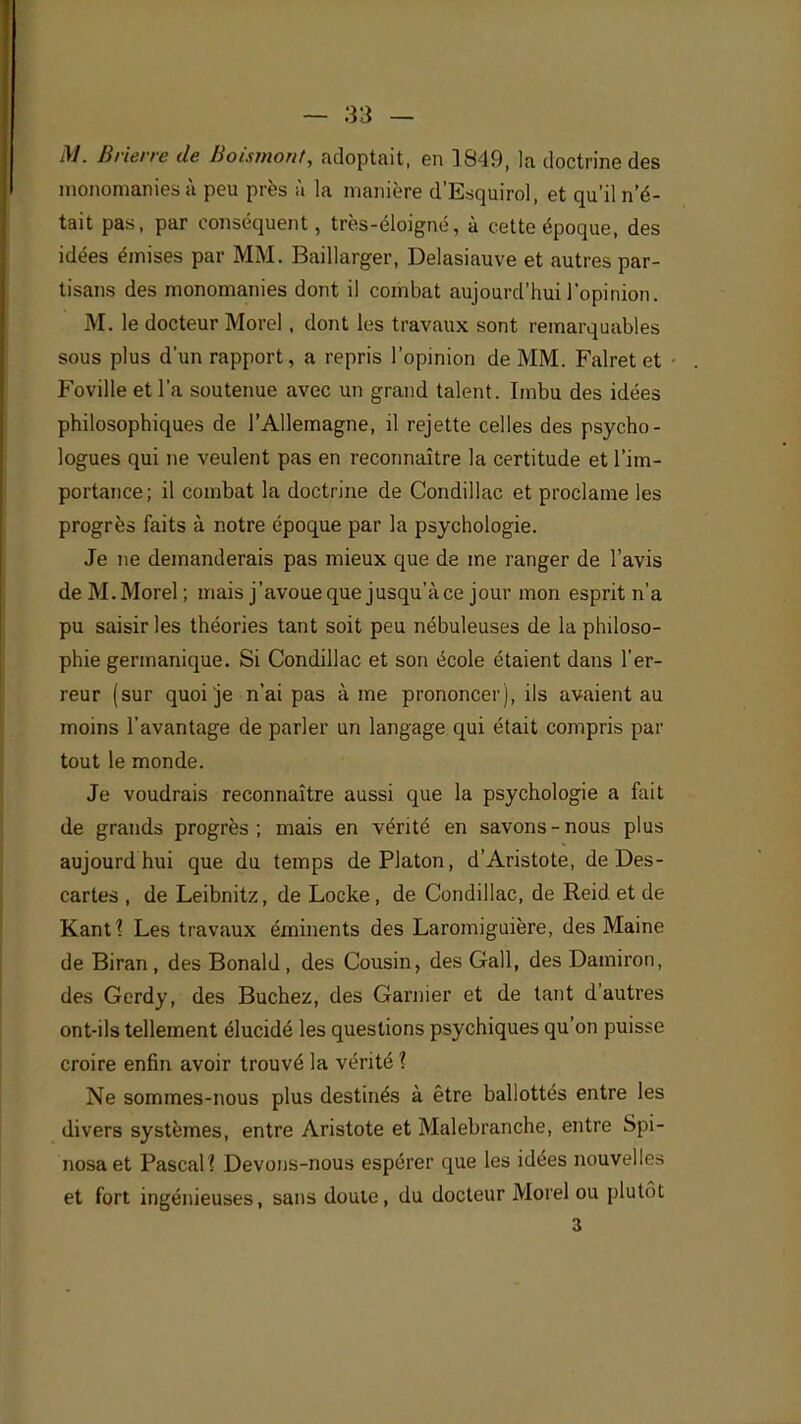 M. Brierre de Boismont, adoptait, en 3849, la doctrine des monomaniesà peu près à la manière d'Esquirol, et qu'il n'é- tait pas, par conséquent, très-éloigné, à cette époque, des idées émises par MM. Baillarger, Delasiauve et autres par- tisans des monomanies dont il combat aujourd'hui l'opinion. M. le docteur Morel, dont les travaux sont remarquables sous plus d'un rapport, a repris l'opinion de MM. Falret et Foville et l'a soutenue avec un grand talent. Imbu des idées philosophiques de l'Allemagne, il rejette celles des psycho- logues qui ne veulent pas en reconnaître la certitude et l'im- portance; il combat la doctrine de Condillac et proclame les progrès faits à notre époque par la psychologie. Je ne demanderais pas mieux que de me ranger de l'avis de M.Morel ; mais j'avoueque jusqu'àce jour mon esprit n'a pu saisir les théories tant soit peu nébuleuses de la philoso- phie germanique. Si Condillac et son école étaient dans l'er- reur (sur quoi je n'ai pas à me prononcer), ils avaient au moins l'avantage de parler un langage qui était compris par tout le monde. Je voudrais reconnaître aussi que la psychologie a fait de grands progrès; mais en vérité en savons-nous plus aujourdhui que du temps de Platon, d'Aristote, de Des - cartes , de Leibnitz, de Locke, de Condillac, de Reid et de KanU Les travaux éminents des Laromiguière, des Maine de Biran , des Bonald , des Cousin, des Gall, des Damiron, des Gerdy, des Bûchez, des Garnier et de tant d'autres ont-ils tellement élucidé les questions psychiques qu'on puisse croire enfin avoir trouvé la vérité 1 Ne sommes-nous plus destinés à être ballottés entre les divers systèmes, entre Aristote et Malebranche, entre Spi- nosa et Pascal? Devons-nous espérer que les idées nouvelles et fort ingénieuses, sans doute, du docteur Morel ou plutôt 3